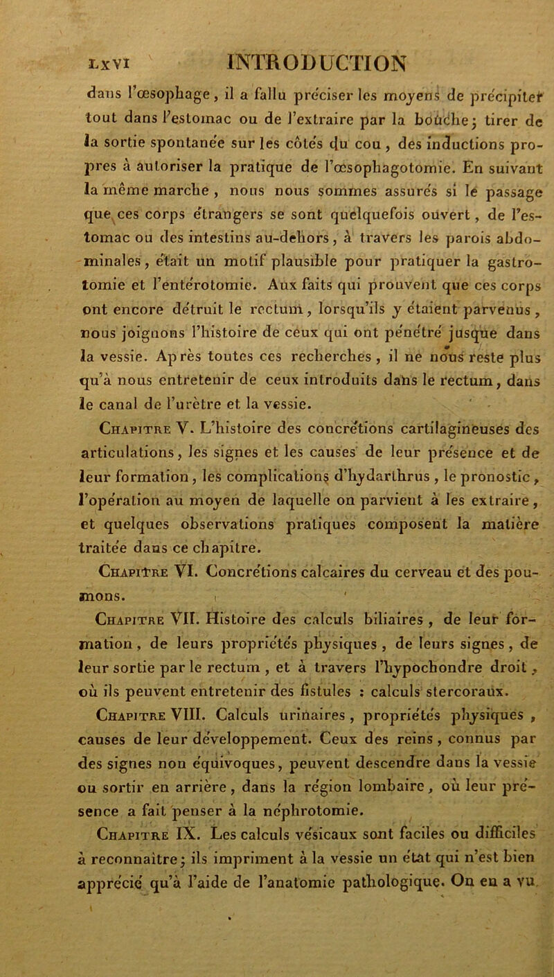 dans l’œsophage, il a fallu pre'ciser les mojeni de prëcipilef tout dans l’estomac ou de l’extraire par la boùciliej tirer de la sortie spontanée sur les côtes do cou , des inductions pro- pres à autoriser la pratique de l’œsophagotomie. En suivant la même marche , nous nous sommes assure's si le passage que,ces corps etrangers se sont quelquefois ouvert, de l’es- tomac ou des intestins au-dehors, à travers les parois abdo- minales, e'tait un motif plausible pour pratiquer la gastro- tomie et l’ente'rotomie. Aux faits qui prouveiit que ces corps ont encore de'truit le rectum, lorsqu’ils y e'taient parvenus , nous joignons l’histoire de ceux qui ont pe'ne'tre' jusque dans la vessie. Après toutes ces recherches, il ne nous reste plus qu’à nous entretenir de ceux introduits datas le rectum, dans le canal de l’urètre et la vessie. Chapitre V- L’histoire des concrétions cartilagineuses des articulations, les signes et les causes de leur présence et de leur formation, les complication^ d’h^'darthrus , le pronostic, l’ope'ralion au moyen de laquelle on parvient à les extraire, et quelques observations pratiques composent la matière traite'e dans ce chapitre. Chapitre VI. Concrétions calcaires du cerveau et des pou- mons. Chapitre VII. Histoire des calculs biliaires, de leur for- mation , de leurs propriétés physiques , de leurs signes , de leur sortie par le rectum , et à travers l’hypOchondre droit, où ils peuvent entretenir des fistules ; calculs stercoraux. Chapitre VIII. Calculs urinaires , propriétés physiques , causes de leur développement. Ceux des reins, connus par des signes non éqüivoques, peuvent descendre dans la vessie ou sortir en arrière, dans la région lombaire, où leur pré- sence a fait penser à la néphrotomie. Chapitre IX. Les calculs vésicaux sont faciles ou difficiles à reconnaître; ils impriment à la vessie un état qui n’est bien apprécié qu’à l’aide de l’anatomie pathologique. Ou en a vu.