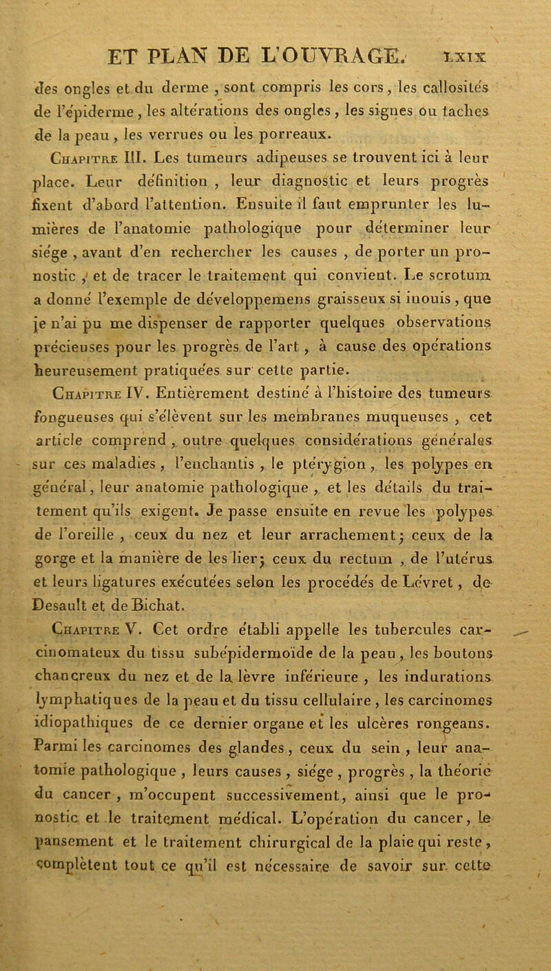 des ongles et du derme , sont compris les cors, les callosités de l’epiderme , les alte'rations des ongles , les signes ou taches de la peau, les verrues ou les porreaux. Chapitre III. Les tumeurs adipeuses se trouvent ici à leur place. Leur de'finition , leui’ diagnostic et leurs progrès fixent d’abord l’attention. Ensuite il faut emprunter les lu- mières de l’anatomie pathologique pour de'terminer leur sie'ge , avant d’en rechercher les causes , de porter un pro- nostic y et de tracer le traitement qui convient. Le scrotum a donne' l’exemple de de'velopperaens graisseux si iuouis , que je n’ai pu me dispenser de rapporter quelques observation? précieuses pour les progrès, de l’art, à cause des opérations heureusement pratique'es sur cette partie. Chapitre IV. Entièrement destiné à l’histoire des tumeurs fongueuses qui s’élèvent sur les mebibranes muqueuses , cet article comprend ,, outre quelques considérations générales sur ces maladies , l’enchantis , le ptérj'gion , les polypes en général, leur anatomie pathologique , et les détails du trai- tement qu’ils exigent. Je passe ensuite en revue les polypes de l’oreille , ceux du nez et leur arrachement^ ceux de la gorge et la manière de les lierj ceux du rectum , de l’utérus et leurs ligatures exécutées selon les j^rocédés de Lévret, de Desault et deBichat. Chapitre V. Cet ordre établi ajopelle les tubercules car- cinomateux du tissu subépidermoïde de la peau, les boutons chancreux du nez et de la lèvre inférieure , les indurations lymphatiques de la peau et du tissu cellulaire , les carcinomes idiopathiques de ce dernier organe et les ulcères rongeans. Parmi les carcinomes des glandes, ceux du sein , leur ana- tomie pathologique , leurs causes , siège , progrès , la théorie du cancer , m’occupent successivement, ainsi que le pro- nostic et le traitement médical. L’opération du cancer, le pansement et le traitement chirurgical de la plaie qui reste, complètent tout ce qii’il est nécessaire de savoir sur. cette