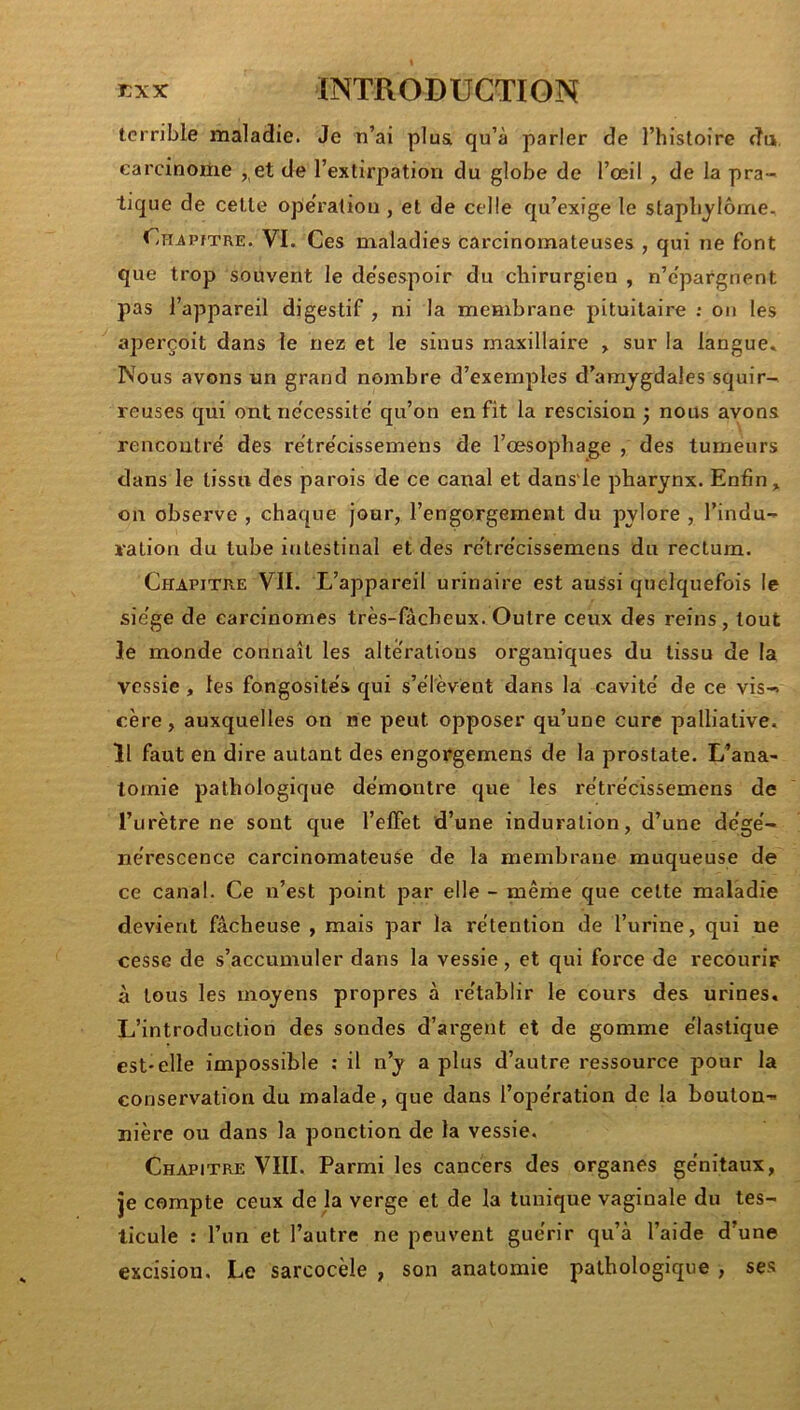 terrible maladie. Je n’ai plu& qu’à parler de l’histoire du, carcinome ,,et de l’extirpation du globe de l’œil , de la pra- tique de cette operation , et de celle qu’exige le stapbjlôme, Chjuutre. VI. Ces maladies carcinomateuses , qui ne font que trop souvent le desespoir du chirurgien , n’e'pargnent pas l’appareil digestif , ni la membrane pituitaire ; on les aperçoit dans le nez et le sinus maxillaire > sur la langue» Nous avons un grand nombre d’exemples d’amygdales squir- reuses qui ont nécessite' qu’on en fit la rescision ) nous avons rencontre' des re'tre'cissemens de l’oesophage , des tumeurs dans le tissu des parois de ce canal et dans'le pharynx. Enfin, on observe , chaque jour, l’engorgement du pylore , l’indu- ration du tube intestinal et des re'tre'cissemens du rectum. Chapitre VII. L’appareil urinaire est aussi quelquefois le sie'ge de carcinomes très-fàcheux. Outre ceux des reins, tout le monde connaît les alterations organiques du tissu de la vessie , les fongosite's qui s’élèvent dans la cavité' de ce vis-% cère, auxquelles on ne peut opposer qu’une cure palliative. Il faut en dire autant des engorgemens de la prostate. L’ana- tomie pathologique démontre que les re'tre'cissemens de l’urètre ne sont que l’elFet d’une induration, d’une de’ge'- ne'rescence carcinomateuse de la membrane muqueuse de ce canal. Ce n’est point par elle - même que cette maladie devient fâcheuse , mais par la rétention de l’urine, qui ne cesse de s’accumuler dans la vessie, et qui force de recourir à tous les moyens propres à rétablir le cours des urines. L’introduction des sondes d’argent et de gomme élastique est-elle impossible : il n’y a plus d’autre ressource pour la conservation du malade, que dans l’opération de la bouton- nière ou dans la ponction de la vessie. Chapitre VIII. Parmi les cancers des organes génitaux, je compte ceux de la verge et de la tunique vaginale du tes- ticule : l’un et l’autre ne peuvent guérir qu’à l’aide d’une excision. Le sarcocèle , son anatomie pathologique , ses