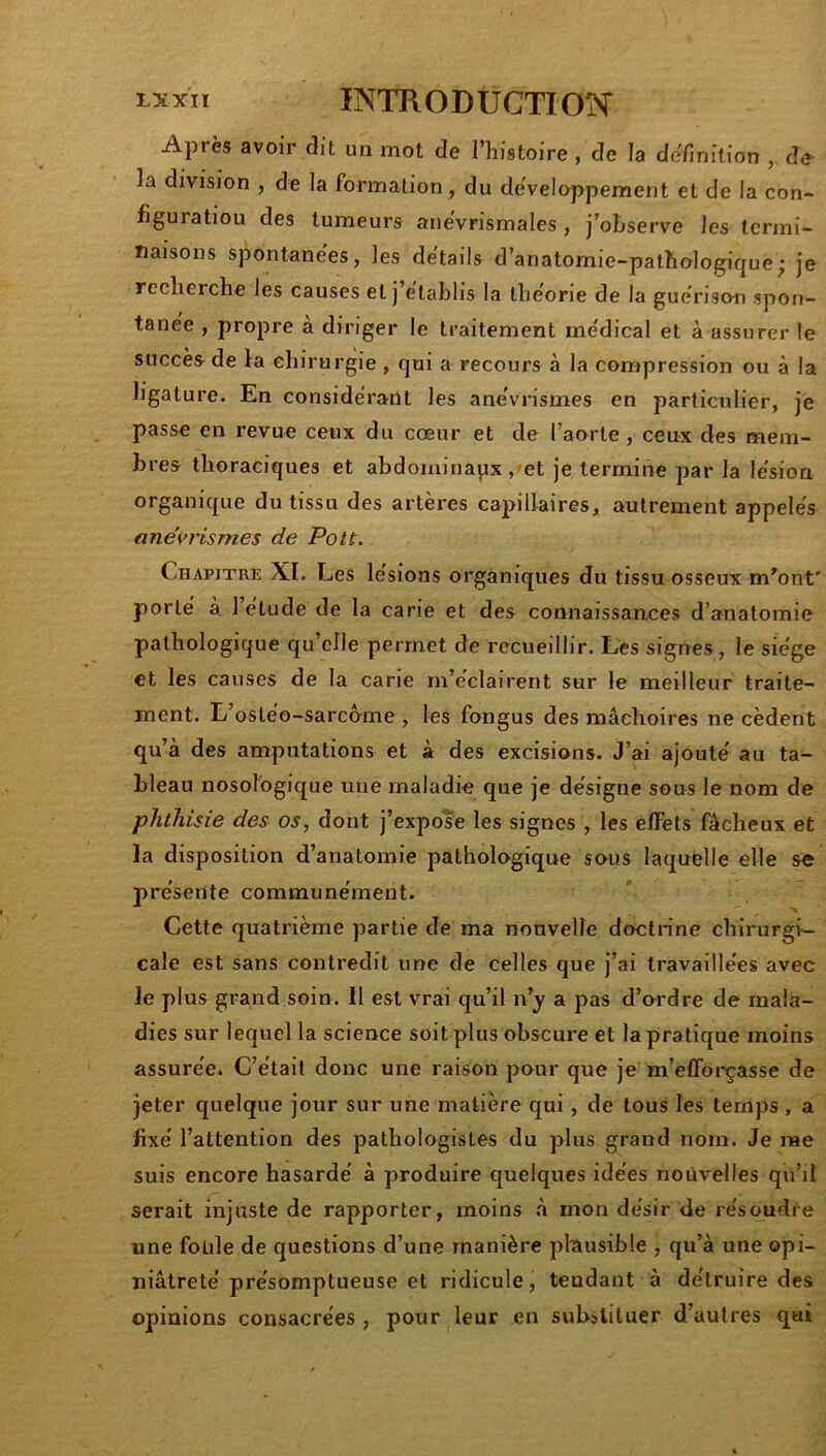 Après avoir dit un mot de l’histoire , de la définition de- là division , de la formation, du deVeloppement et de la con- figuratiou des tumeurs anevrismales , j’observe les termi- naisons spontane'es, les de'tails d’anatomie-pathologique; je recherche les causes et j établis la théorie de la guérison spon- tane'e , propre à diriger le traitement me'dical et à assurer le succès de la ehirurgie, qui a recours à la compression ou à la ligature. En considérant les ane'vrismes en particulier, je passe en revue ceux du cœur et de l’aorte , ceux des mem- bres thoraciques et abdominaux ,'et je termine par la lésion organique du tissu des artères capillaires, autrement appelés anévrismes de Pou. Chapitre XI. Les lésions organiques du tissu osseux m^ont' porté à. 1 étude de la carie et des connaissances d’anatomie pathologique qu’elle permet de recueillir. Les signes, le siège et les causes de la carie m’éclairent sur le meilleur traite- ment. L’ostéo-sarcôme , les fongus des mâchoires ne cèdent qu’à des amputations et à des excisions. J’ai ajouté au ta- bleau nosologique une maladie que je désigne sous le nom de phthisie des os, dont j’expoîe les signes , les effets fâcheux et la disposition d’anatomie pathologique sous laquelle elle se présente communément. Cette quatrième partie de ma nouvelle doctrine chirurgi- cale est sans contredit une de celles que j’ai travaillées avec le plus grand soin. H est vrai qu’il n’y a pas d’ordre de mala- dies sur lequel la science soit plus obscure et la pratique moins assurée. C’était donc une raison pour que je m’efforçasse de jeter quelque jour sur une matière qui, de tous les temps , a fixé l’attention des pathologistes du plus grand nom. Je rae suis encore hasardé à produire quelques idées nouvelles qu’il serait injuste de rapporter, moins à mon désir de résoudre une foule de questions d’une manière plausible , qu’à une opi- niâtreté présomptueuse et ridicule, tendant à détruire des opinions consacrées, pour leur en substituer d’autres qui