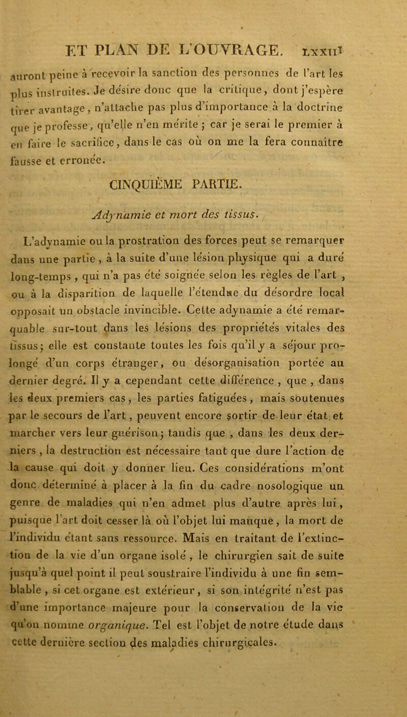 jinronl peine à recevoir la sanction des personnes de l’art les plus inslrniles. Je desire donc que la critique, dont j’espère tirer avantage, n’altacUe pas plus d’importance à la doctrine que je professe, qu’elle n’en rne'rite ; car je serai le premier à en faire le sacrifice, dans le cas où on me la fera connaître fausse et errouee. CINQUIÈME PARTIE. Adjnamie et mort des tissus. L’adynamie ou la prostration des forces peut se remarquer dans une partie , à la suite d’une le'sion physique qui a dure' long-temps , qui n’a pas e'te soighe'e selon les règles de l’art , ou à la disparition de laquelle l’ètendise du de'sordre local opposait un obstacle invincible. Cette adynamie a e'te' remar- quable sur-tout dans les le'sions des proprie'te's vitales des tissus; elle est constante toutes les fois qu’il y a se'jour pro- longe' d’un corps étranger, ou désorganisation portée au dernier degré. Il j a cependant cette dilférence , que , dans les deux premiers cas, les parties fatiguées, mais soutenues par le secours de l’art, peuvent encoi'e sortir de leur état et marcher vers leur guérison; tandis que , dans les deux der- niers , la destruction est nécessaire tant que dure l’action de la cause qui doit y donner lieu. Ces considérations m’ont donc déterminé à placer à la fin du cadre nosologique un genre de maladies qui n’en admet plus d’autre après lui, puisque l’art doit cesser là où l’objet lui manque, la mort de l’individu étant sans ressource. Mais en traitant de l’extinc- tion de la vie d’un organe isolé, le chirurgien sait de suite jusqu’à quel point il peut soustraire l’individu à une fin sem- blable , si cet organe est extérieur, si son intégrité n’est pas d’une importance majeure pour la conservation de la vie qu’on nomme organique. Tel est l’objet de notre étude dans cctlc dernière section des maladies chirurgicales.