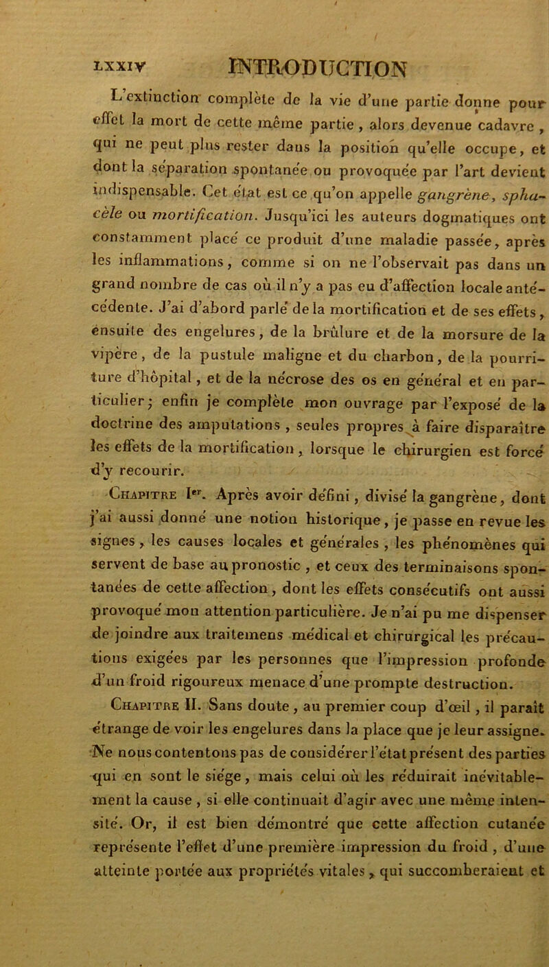 L extinction complété de Ja vie d’une partie donne pour eflèt la mort de cette même partie, alors devenue cadavre , qui ne peut plus rester dans la position qu’elle occupe, et dont la séparation spontanée ou provoquée par l’art devient indispensable. Cet e't,at est ce qu’on appelle gçingrène, spha-^ cèle ou mortification. Jusqu’ici les auteurs dogmatiques ont constamment placé ce produit d’une maladie passée, après les inflammations, comme si on ne l’observait pas dans un grand nombre de cas où il n’y a pas eu d’affection locale anté- cédente. J’ai d’abord parlé delà mortification et de ses effets, ensuite des engelures, de la brûlure et de la morsure de la vipère, de la pustule maligne et du charbon, de la pourri- ture d’hôpital, et de la nécrose des os en général et en par- ticulier; enfin je complète mon ouvrage par l’exposé de la doctiine des amputations , seules propres^à faire disparaître les effets de la mortification, lorsque le chirurgien est forcé d’v recourir. Chapitre I**'. Après avoir défini, divisé la gangrène, dont j ai aussi donné une notion historique, je passe en revue les signes, les causes locales et générales , les phénomènes qui servent de base au pronostic , et ceux des terminaisons spon- tanées de cette affection, dont les effets consécutifs ont aussi provoquémon attention particulière. Je n’ai pu me dispenser de joindre aux traitemens médical et chirurgical les précau- tions exigées par les personnes que l’impression profonde d’un froid rigoureux menace d’une prompte destruction. Chapitre II. Sans doute , au premier coup d’œil, il paraît étrange de voir les engelures dans la place que je leur assigne. •Ne nous contentons pas de considérer l’étatprésent des parties qui en sont le siège, mais celui où les réduirait inévitable- ment la cause , si elle continuait d’agir avec une même inten- sité. Or, il est bien démontré que cette affection cutanée représente l’efïet d’une première impression du froid , d’uiie atteinte portée aux propriétés vitales, qui succomberaient et
