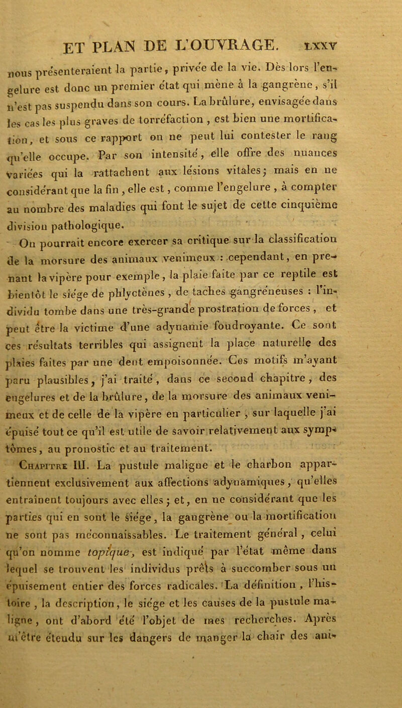 nous présenteraient la partie, privée de la vie. Dès lors l’en^ gelure est donc un premier état qui mène à la gangrène, s’il n’est pas suspendu dans son cours. La brûlure, envisagée dans les cas les plus graves de torréfaction , est bien une mortifica- tion, et sous ce rapj>ort on ne peut lui contester le rang qu’elle occupe. Par son intensité, elle offre des nuances Variées qui la rattachent aux lésions vitales^ mais en ne considérant que la fin, elle est, comme l’engelure , à compter au nombre des maladies qui font le sujet de cette cinquième division pathologique. Ou pourrait encore exercer sa critique sur la classification de la morsure des animaux venimeux : cependant, en pre- nant la vipère pour exemple, la plaie faite par ce reptile est bientôt le siège de phlyctènes , de taches gangrérieüses : l’in- dividu tombe dans une très-grande prostration de forces , et peut etre la victime d’une adynamie foudroyante. Ce sont ces résultats terribles qui assignent la place naturelle des plaies faites par une dent empoisonnée. Ces motifs in ayant paru plausibles, J’ai traité, dans ce second chapitre , des engelures et de la brûlure, de la morsure des animaux veni- meux et de celle de la vipère en particulier , sur laquelle j’ai épuisé tout ce qu’il est utile de savoir relativement aux symp-* lûmes, au pronostic et au traitement. Chapitre lll. La pustule maligne et le charbon appar- tiennent exclusivement aux affections adynamiques, qu’elles entraînent toujours avec elles j et, en ne considérant que les parties qui en sont le âiége, la gangrène ou la mortification ne sont pas méconnaissables. Le traitement général, celui qu’on nomme topfque, est indiqué par l’état même dans lequel se trouvent les individus prêls à succomber sous un épuisement entier des forces radicales. La définition , l’his- loire , la description, le siège et les causes de la pustule ma- ligne , ont d’abord été l’objet de mes recherches. Après m’être étendu sur les dangers de manger la chair des am*»