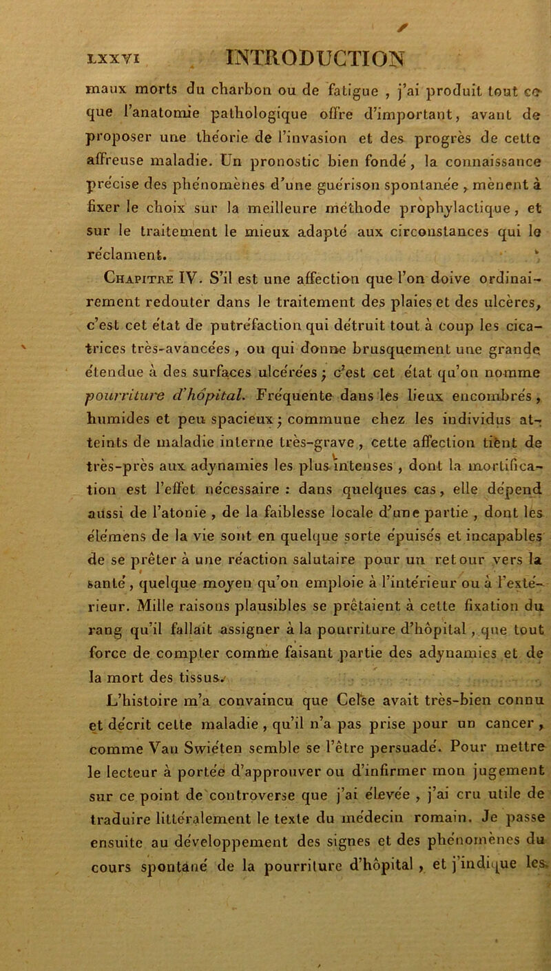 maux morts du charbon ou de fatigue , j’ai produit tout ccr que l’anatomie pathologique offre d’important, avant de proposer une théorie de l’invasion et des progrès de cette affreuse maladie. Un pronostic bien fonde', la connaissance pre'cise des phénomènes d’une guérison spontanée , mènent à fixer le choix sur la meilleure méthode prophylactique, et sur le traitement le mieux adapté aux circonstances qui le réclament. ‘ Chapitre IV. S’il est une affection que l’on doive ordinai- rement redouter dans le traitement des plaies et des ulcères, c’est cet état de putréfaction qui détruit tout à coup les cica- trices très-avancées , ou qui donne brusquement une grande étendue à des surfaces ulcérées ; c’est cet état qu’on nomme pourritui'e d’hôpital. Fréquente dans les lieux encombrés, humides et peu spacieux ; commune chez les individus at- teints de maladie interne très-grave, cette affection tiènt de très-près aux adynamies les plus intenses , dont la mortifica- tion est l’effet nécessaire : dans quelques cas, elle dépend aussi de l’atonie , de la faiblesse locale d’une partie , dont les élémens de la vie sont en quelque sorte épuisés et incapables de se prêter à une réaction salutaire pour un retour vers la santé, quelque moyen qu’on emploie à l’intérieur ou à l’exté- rieur. Mille raisons plausibles se prêtaient à cette fixation du rang qu’il fallait assigner à la pourriture d’hôpital, que tout force de compter comrtxe faisant partie des adynamies et de la mort des tissus.' L’histoire m’a convaincu que Celse avait très-bien connu et décrit cette maladie , qu’il n’a pas prise pour un cancer , comme Van Svviéten semble se l’être persuadé. Pour mettre le lecteur à portée d’approuver ou d’infirmer mon jugement sur ce point de controverse que j’ai éLevée , j’ai cru utile de traduire littéralement le texte du médecin romain. Je passe ensuite au développement des signes et des phénomènes du cours spontané de la pourriture d’hôpital, et j’indique les.