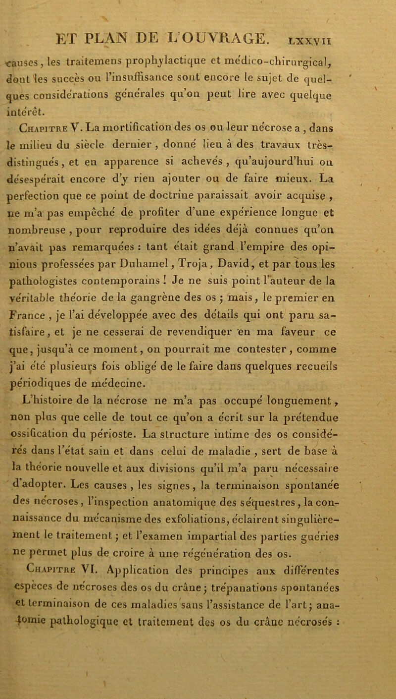 ■causes, les traitemens prophylactique et medico-chirargical, dont les succès ou l’insuffisance sont encore le sujet de quel- ques considérations gcne'rales qu’on peut lire avec quelque intérêt. Chapitre V. La mortification des os ou leur ne'crose a, dans le milieu du siècle dernier , donne' lieu à des travaux très- distingués, et en apparence si achevés, qu’aujourd’hui on désespérait encore d’j rien ajouter ou de faire mieux. La perfection que ce point de doctrine paraissait avoir acquise , ne m’a pas empêché de profiter d’une expérience longue et nombreuse , pour reproduire des idées déjà connues qu’on n’avait pas remarquées : tant était grand l’empire des opi- nions professées par Duhamel, Troja, David, et par tous les pathologistes contemporains! Je ne suis point l’auteur de la véritable théorie de la gangrène des os 5 mais, le premier en France , je l’ai développée avec des détails qui ont paru sa- tisfaire, et je ne cesserai de revendiquer en ma faveur ce que, jusqu’à ce moment, on pourrait me contester, comme j’ai été plusieurs fois obligé de le faire dans quelques recueils périodiques de médecine. L’histoire de la nécrose ne m’a pas occupé longuement, non plus que celle de tout ce qu’on a écrit sur la prétendue ossification du périoste. La structure intime des os considé- rés dans l’état sain et dans celui de maladie , sert de base à la théorie nouvelle et aux divisions qu’il m’a paru nécessaire dadopter. Les causes, les signes, la terminaison spontanée des nécroses, l’inspection anatomique des séquestres, la con- naissance du mécanisme des exfoliations, éclairent singulière- ment le traitement • et l’examen impartial des parties guéries ne permet plus de croire à une régénération des os. Chapitre VI. Application des principes aux différentes especes de nécroses des os du crâne^ trépanations spontanées et terminaison de ces maladies sans l’assistance de l’art j ana- 4<jmie pathologique et traitement des os du crâne nécrosés :