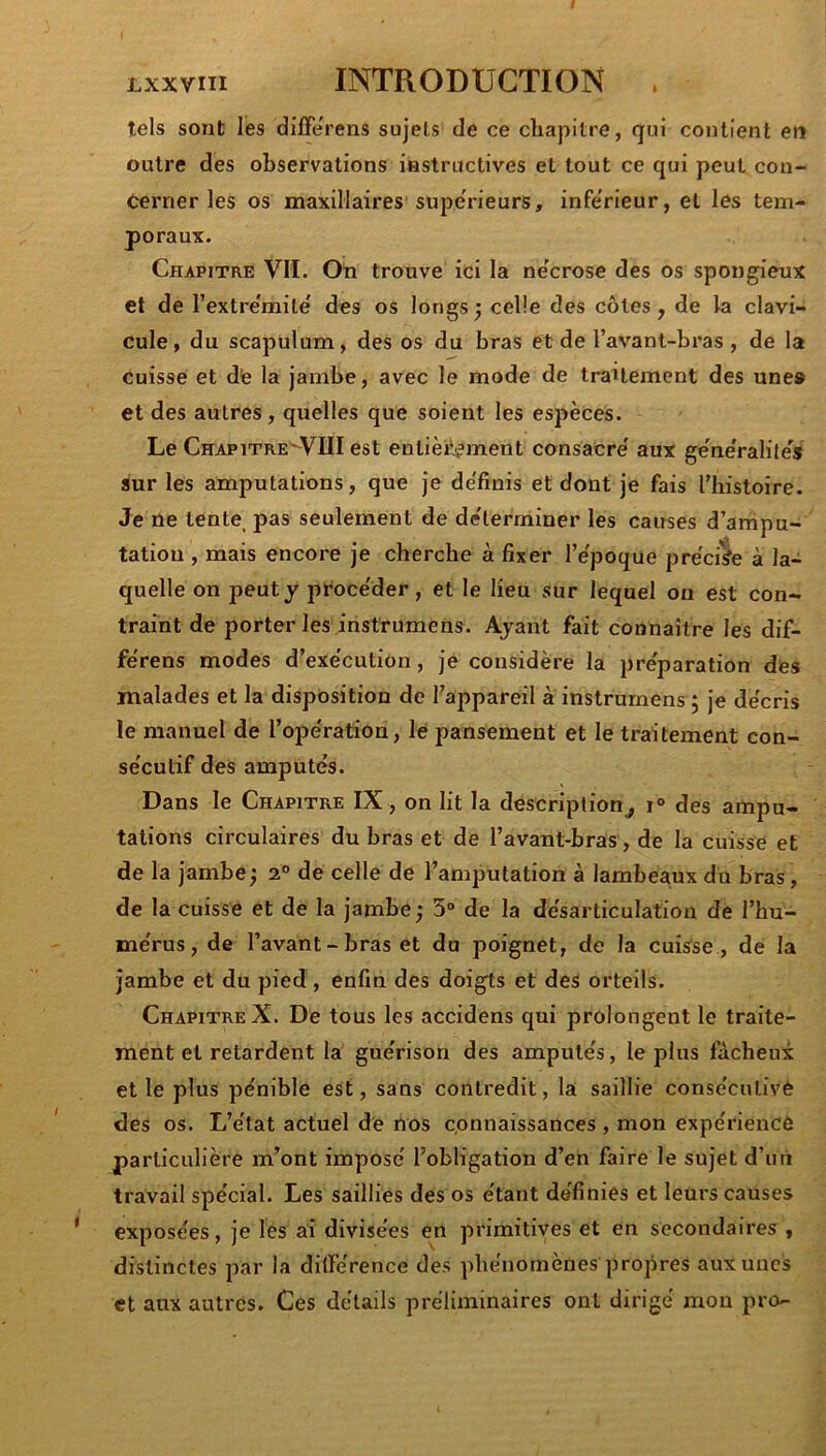 tels sont les dilFe'rens sujets de ce cliapilre, qui contient en outre des observations instructives et tout ce qui peut con- cerner les os maxillaires supe'rieurs, infe'rieur, et les tem- poraux. Chapitre VII. Oti trouve ici la ne'crose des os spongieux et de l’extre'mite' des os longs; celle des côtes, de la clavi- cule, du scapulum, des os du bras et de l’avant-bras , de la cuisse et d'e la jambe, avec le mode de traitement des une# et des autres, quelles que soient les espèces. Le Chapitre'^VIII est entièi‘-j?ment consacre' aux ge'ne'ralites sur les amputations, que je de'finis et dont je fais l’histoire. Je ne tente^ pas seulement de de'lerrniner les causes d’ampu- tation , mais encore je cherche à fixer l’e'poque précise à la- quelle on peut y procéder, et le lieu sur lequel on est con- traint de porter les instrumens. Ayant fait connaître les dif- fe'rens modes d’exe'cution, je considère la préparation dés malades et la disposition de l’appareil à instrumens ; je de'cris le manuel de l’ope'ration, le pansement et le traitement con- se'cutif des amputés. Dans le Chapitre IX, on lit la description^ des ampu- tations circulaires du bras et de l’avant-bras, de la cuisse et de la jambe; 2° de celle de l’amputation à lambeaux du bras, de la cuisse et de la jambe ; 5“ de la désarticulation de l’hu- mérus, de l’avant - bras et du poignet, de la cuisse , de la jambe et du pied , enfin des doigts et des orteils. Chapitre X. De tous les accidens qui prolongent le traite- ment et retardent la guérison des amputés, le plus fâcheux et le plus pénible est, sans contredit, la saillie consécutive des os. L’état actuel de nos cpnnaissances , mon expérience particulière m’ont imposé l’obligation d’en faire le sujet d’uri travail spécial. Les saillies des os étant définies et leurs causes exposées, je les ai divisées en primitives et en secondaires , distinctes par la dilférence des phénomènes propres aux unes et aux autres. Ces détails préliminaires ont dirigé mon pro-