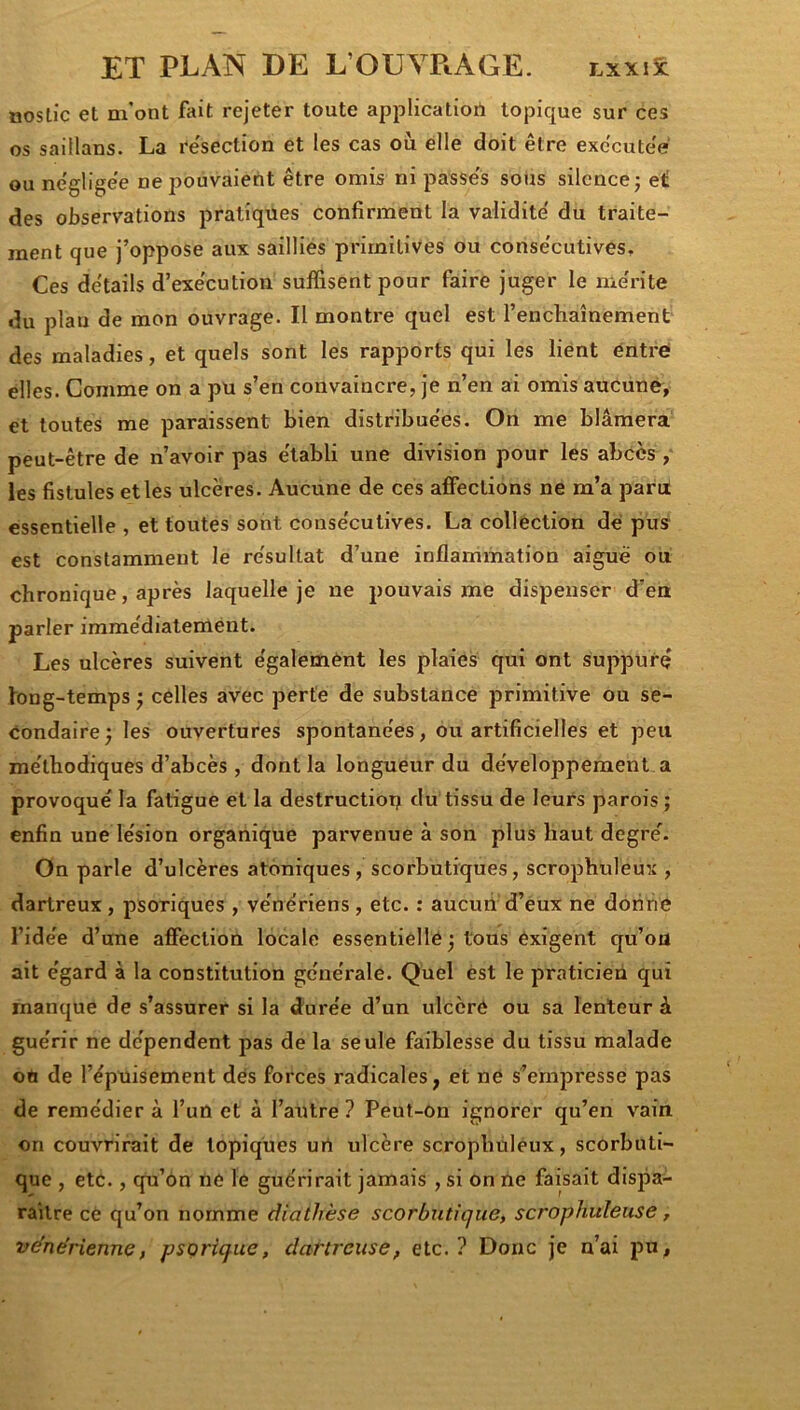 noslic et m’ont fait rejeter toute applicatiort topique sur ces os saillans. La re'section et les cas où elle doit être exccuteV ou ne'glige'e ne pouvaient être omis ni passe's sous silence; et; des observations pratiques confirment la validité du traite- ment que j’oppose aux saillies primitives ou conse'cutives. Ces details d’exe'cution suffisent pour faire juger le me'rite du plan de mon ouvrage. Il montre quel est l’enchaînement des maladies, et quels sont les rapports qui les lient entre- elles. Comme on a pu s’en convaincre, je n’en ai omis aucune, et toutes me paraissent bien distribue'es. On me blâmera peut-être de n’avoir pas e'tabli une division pour les abcès , les fistules et les ulcères. Aucune de ces affections ne m’a paru essentielle , et toutes sont conse'cutives. La collection de pus est constamment le re'sultat d’une inflammation aiguë ou chronique, après laquelle je ne pouvais me dispenser d’en parler imme'diatement. Les ulcères suivent e'galemènt les plaies qui ont suppurç long-temps ; celles avec perte de substance primitive ou se- condaire; les ouvertures spontane'es, ou artificielles et peu me'thodiques d’abcès, dont la longueur du de'veloppement a provoqué la fatigue et la destruction du tissu de leurs parois ; enfin une lésion organique parvenue à son plus haut degré. On parle d’ulcères atoniques , scorbutiques, scrophuleux , dartreux, psoriques , vénériens, etc. : aucun d’eux ne donne l’idée d’une affection locale essentielle ; tous exigent qu’ou ait égard à la constitution générale. Quel est le praticien qui manque de s’assurer si la durée d’un ulcéré ou sa lenteur à guérir ne dépendent pas de la seule faiblesse du tissu malade on de l’épuisement des forces radicales, et ne s’empresse pas de remédier à l’un et à l’autre? Peut-ôn ignorer qu’en vain on couvrirait de topiques urt ulcère scrophuléux, scorbuti- que , etc., qu’on ne le guérirait jamais , si on ne faisait dispa- raître ce qu’on nomme diathèse scorbutique, scrophuleuse, véne'rienne, psorique, dartreuse, etc.? Donc je n’ai pu,