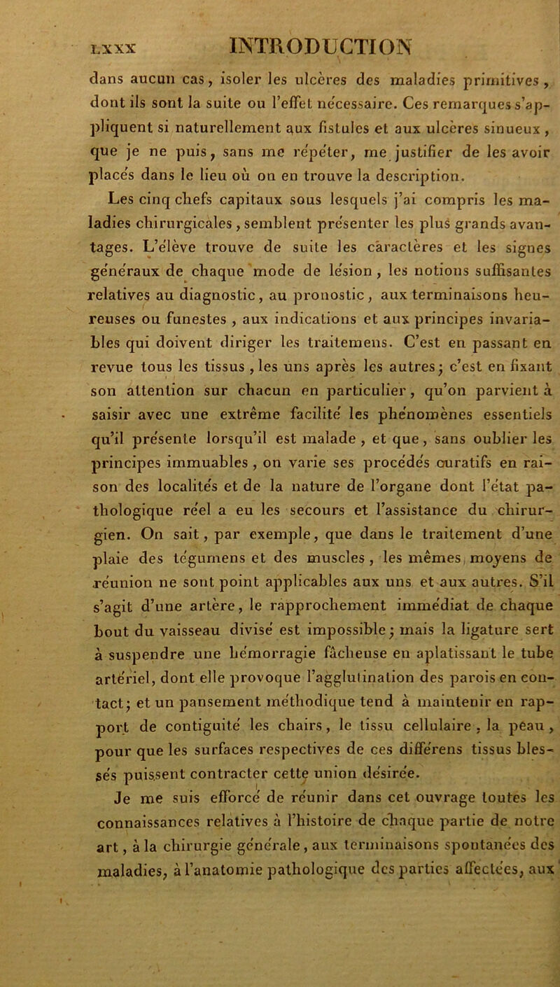 dans aucun cas, isoler les ulcères des maladies primitives, dont ils sont la suite ou l’eflel ne'cessairc. Ces remarques s’ap- pliquent si naturellement aux fistules et aux ulcères sinueux , que je ne puis, sans me re'pe'ter, me justifier de les avoir place's dans le lieu où on en trouve la description. Les cinq chefs capitaux sous lesquels j’ai compris les ma- ladies chirurgicales, semblent présenter les plus grands avan- tages. L’e'lève trouve de suite les caractères et les signes generaux de chaque mode de le'sion , les notions sufiSsanles relatives au diagnostic, au pronostic, aux terminaisons heu- reuses ou funestes , aux indications et aux principes invaria- bles qui doivent diriger les trailemens. C’est en passant en revue tous les tissus ,les uns après les autres; c’est en fixant son attention sur chacun en particulier, qu’on parvient à saisir avec une extrême facilite' les phe'nomènes essentiels qu’il pre'senle lorsqu’il est malade , et que, sans oublier les principes immuables , on varie ses procède's cniratifs en rai- son des localite's et de la nature de l’organe dont l’e'lat pa- thologique re'el a eu les secours et l’assistance du chirur- gien. On sait, par exemple, que dans le traitement d’une plaie des te'gurnens et des muscles , les mêmes, mojens de re'union ne sont point applicables aux uns et aux autres. S’il s’agit d’une artère, le rapprochement imme'diat de chaque bout du vaisseau divise est impossible ; mais la ligature sert à suspendre une hémorragie fâcheuse en aplatissant le tube artériel, dont elle provoque l’agglutination des parois en con- tact; et un pansement méthodique tend à maintenir en rap- port de contiguité les chairs, le tissu cellulaire , la peau, pour que les surfaces respectives de ces différens tissus bles- sés puissent contracter cette union désirée. Je me suis efforcé de réunir dans cet ouvrage toutes les connaissances relatives à l’histoire de chaque partie de notre art, à la chirurgie générale, aux terminaisons spontanées des maladies, à l’anatomie pathologique des parties affectées, aux'