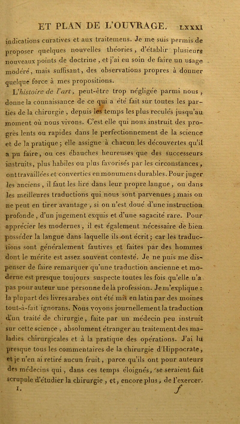 indications curatives et aux traitemens. Je me suis permis de proposer quelques nouvelles théories, d’e'tablir plusieurs nouveaux points <Ie doctrine , et j’ai eu soin de faire un usage modéré, mais suffisant, des observations propres à donner quelque force à mes propositions. L7iis^oire c/e Vart, peut-être trop négligée parmi nous , donne la connaissance de ce qui a e'te' fait sur toutes les par- lies de la chirurgie , depuis les temps les plus reculés jusqu’au moment où nous vivons. C’est elle qui nous instruit des pro- grès lents ou rapides dans le perfectionnement de la science et de la pratique j elle assigne à chacun les découvertes qu’il a pu faire, ou ces ébauches heureuses que des successeurs instruits, plus habiles ou plus favorisés par les circonstances , ont travaillées et converties enmonumens durables. Pour juger les anciens, il faut les lire dans leur propre langue, ou dans les meilleures traductions qui nous sont parvenues j mais on ne peut en tirer avantage , si on n’est doué d’une instruction, profonde, d’un jugement exquis et d’une sagacité rare. Pour apprécier les modernes , il est également nécessaire de bien posséder la langue dans laquelle ils ont écrit ; car les traduc- tions sont généralement fautives et faites par des hommes dont le mérite est assez souvent contesté. Je ne puis me dis- penser de faire remarquer qu’une traduction ancienne et mo- derne est presque toujours suspecte toutes les fois qu’elle n’a pas pour auteur une personne de là profession. Je m’explique : la plupart des livres arabe s ont été mis en latin par des moines tout-à-fait ignorans. Nous voyons journellement la traduction d!un traité de chirurgie, faite par un médecin peu instruit sur cette science , absolument étranger au traitement des ma- ladies chirurgicales et à la pratique des opérations. J’ai lu presque tous les commentaires de la chirurgie d'Hippocràte, et je n’en ai retiré aucun fruit, parce qu’ils ont pour auteurs des médecins qui, dans ces tem.ps éloignés, 'se seraient fait scrupule d’étudier la chirurgie , et, encore plus, de l’exercer.