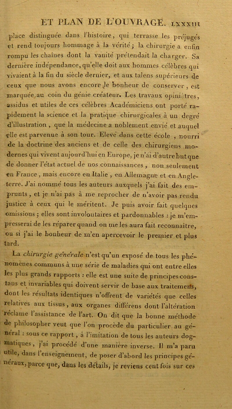 place distiiigue'e dans 1 histoire, qui terrasse les préjugés et.rend toujours hommage à la vérité' ; la chirurgie a enfia rompu les chaînes dont la vanité' pre'tendait la charger. Sa dernière indépendance, qu’elle doit aux hommes célèbres qui vivaientà la fin du siècle dernier, et aux talens supérieurs de ceux que nous avons encore Je bonheur de conserver, est jnarquée..au coin du génie créateur. Les travaux opiniâtres, assidus et utiles de ces célèbres Académiciens ont porté ra- pidement la science et la pratique chirurgicales à un degré d’illustration , que la médecine a noblement envié et auquel elle est parvenue à son tour. Elevé dans cette école , nourri de la doctrine des anciens et de celle des chirurgiens mo- dernes qui vivent aujourd’hui en Europe, je n’ai d’autre but que de donner l’état actuel de nos connaissances , non seulement en France , mais encore en Italie , en Allemagne et en Angle- terre. J’ai nommé tous les auteurs auxquels j’ai fait des em- prunts , et je n’ai pas à me reprocher de n’avoir pas rendu justice à ceux qui le méritent. Je puis avoir fait quelques omissions ; elles sont involontaires et pardonnables : je m’em- presserai de les réparer quand on me les aura fait reconnaître, ou si j ai le bonheur de m’en apercevoir le premier et i^lus tard. La chirurgie generale n’est qu’un exposé de tous les phé- nomènes communs a une sérié de maladies qui ont entre elles les plus grands rapports : elle est une suite de principes cons- taus et invariables qui doivent servir de base aux traitemerfs, dont les résultats identiques n’offrent de variétés que celles relatives aux tissus , aux organes différens dont l’altération réclame l’assistance de l’art. On dit que la bonne méthode de philosopher veut que l’on procède du particulier au gé- néral . sous ce rapport, à l’imitation de tous les auteurs dog- ïûatiques , j ai procédé d une maniéré inverse- Il m’a paru utile, dans 1 enseignement, de poser d’abord les principes gé- néraux, parce que, dans les détails, je reviens cent fois sur ces