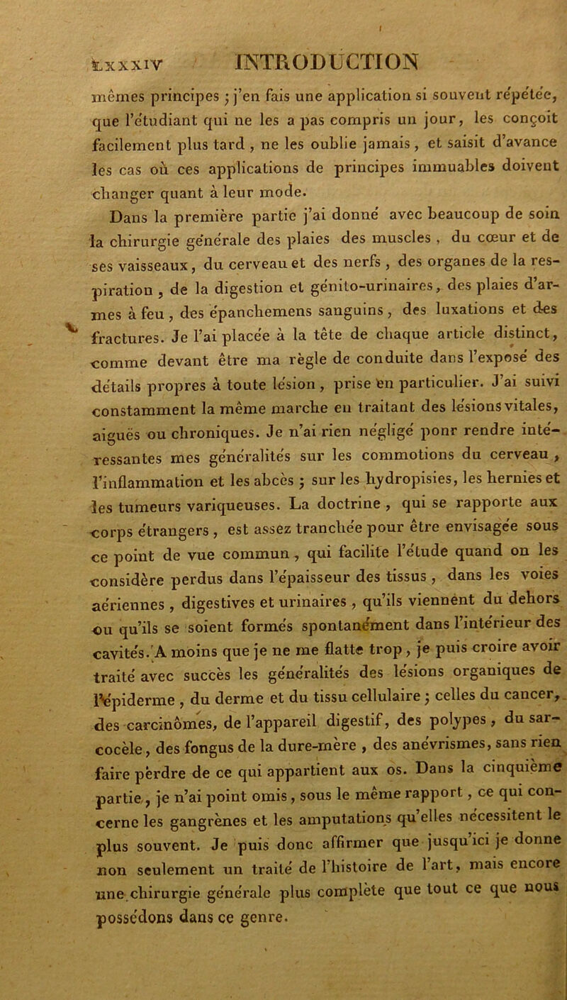 t txxxiv INTRODUCTION jTiêmes principes ; j’en fais une application si souvent re'pe'te'e, que l’etudiant qui ne les a pas compris un jour, les conçoit facilement plus tard , ne les oublie jamais, et saisit d’avance les cas où ces applications de principes immuables doivent changer quant à leur mode. Dans la première partie j’ai donne avec beaucoup de soin la chirurgie generale des plaies des muscles , du cœur et de ses vaisseaux, du cerveau et des nerfs, des organes de la res- piration , de la digestion et ge'nito-urinaires, des plaies d’ar- mes à feu , des èpanchemens sanguins , des luxations et des fractures. Je l’ai placée a la tete de chacjue article distinct, comme devant être ma règle de conduite dans l’expose' des details propres à toute lésion , prise ten particulier. J’ai suivi constamment la même marche eu traitant des lésions vitales, aiguës ou chroniques. Je n’ai rien néglige' pour rendre inté-, ressantes mes généralités sur les commotions du cerveau , l’inflammation et les abcès ; sur les hydropisies, les hernies et les tumeurs variqueuses. La doctrine , qui se rapporte aux corps étrangers , est assez tranchée pour être envisagée sous ce point de vue commun, qui facilite l’étude quand on les considère perdus dans l’épaisseur des tissus, dans les voies aériennes , digestives et urinaires , qu’ils viennent du dehors ou qu’ils se soient formés spontanément dans l’intérieur des cavités.'A moins que je ne me flatte trop, je puis croire avoir traité avec succès les généralités des lésions organiques de l^plderme , du derme et du tissu cellulaire ^ celles du cancer,, des carcinomes, de l’appareil digestif, des poljpes, du sar- cocèle, des fongus de la dure-mère , des anévrismes, sans rien faire perdre de ce qui appartient aux os. Dans la cinquième partie, je n’ai point omis, sous le même rapport, ce qui con- cerne les gangrènes et les amputations qu elles nécessitent le plus souvent. Je puis donc affirmer que jusqu ici je donne non seulement un traité de I histoire de lart , mais encore une, chirurgie générale plus complète que tout ce que nous possédons dans ce genre.