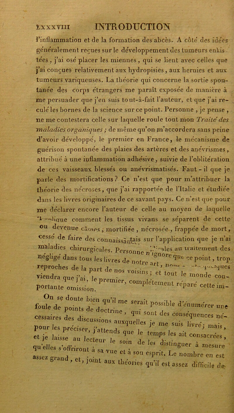 l’inflammation et de la formation des abcès. A côte' des ide'es ge'ne'ralement reçues sur le de'veloppementues tumeurs enkis te'es, j’ai ose' placer les miennes, qui se lient avec celles que j’ai conçues relativement aux hydropisies, aux hernies et aux tumeurs variqueuses. La tlie'orie qui concerne la sortie spon- tane'e des corps e'trangers me paraît expose'e de manière à me persuader que j’en suis tout-à-fait l’auteur, et que j’ai re- cule'les bornes de la science sur ce point. Personne , je pense , ne me contestera celle sur laquelle roule tout rnon Traité des maladies organicjues ; de même qu’on m’accordera sans peine d’avoir développe', le premier en France, le mécanisme de guérison spontanée des plaies des artères et des anévrismes , attribué à une inflammation adhésive, suivie de l’oblitération de ces vaisseaux blessés ou anévrismatisés. Faut - il que je parle des mortifications ? Ce n’est que pour m’attribuer la théorie des nécroses, que j’ai rapportée de l’Italie et étudiée dans les livres originaires de ce savant pays. Ce n’est que pour me déclarer encore l’auteur de celle au moyen de laquelle 1-—.liaue comment les tissus vivans se séparent de celte ou devenue câmes j mortifiée , nécrosée , frappée de mort, cesse de faire des connaissàn^(5j® l’application que je n’ai maladies chirurgicales. Personne ’ ’uaiiement des négligé dans tous les livres de notre reproches de la part de nos voisins • 'eV w viendra que i’ai le « • ^ ^ monde cou- repa-a ceUe i». foakV/ptms dH an« cessaires is disau«ion,T ’ ’ïl «e- a - «scussions auxquelles je me suis livré- mai. et ie^l^a^lecl^u?L^^^ d J es ait consacrées ! quelles s’o^Frirnn^ ' ^ «distinguer à mesure ' assez '^rand et ‘ ^ esprit. Le nombre en est & ^ J joint aux théories qu’il est assez difficile de-