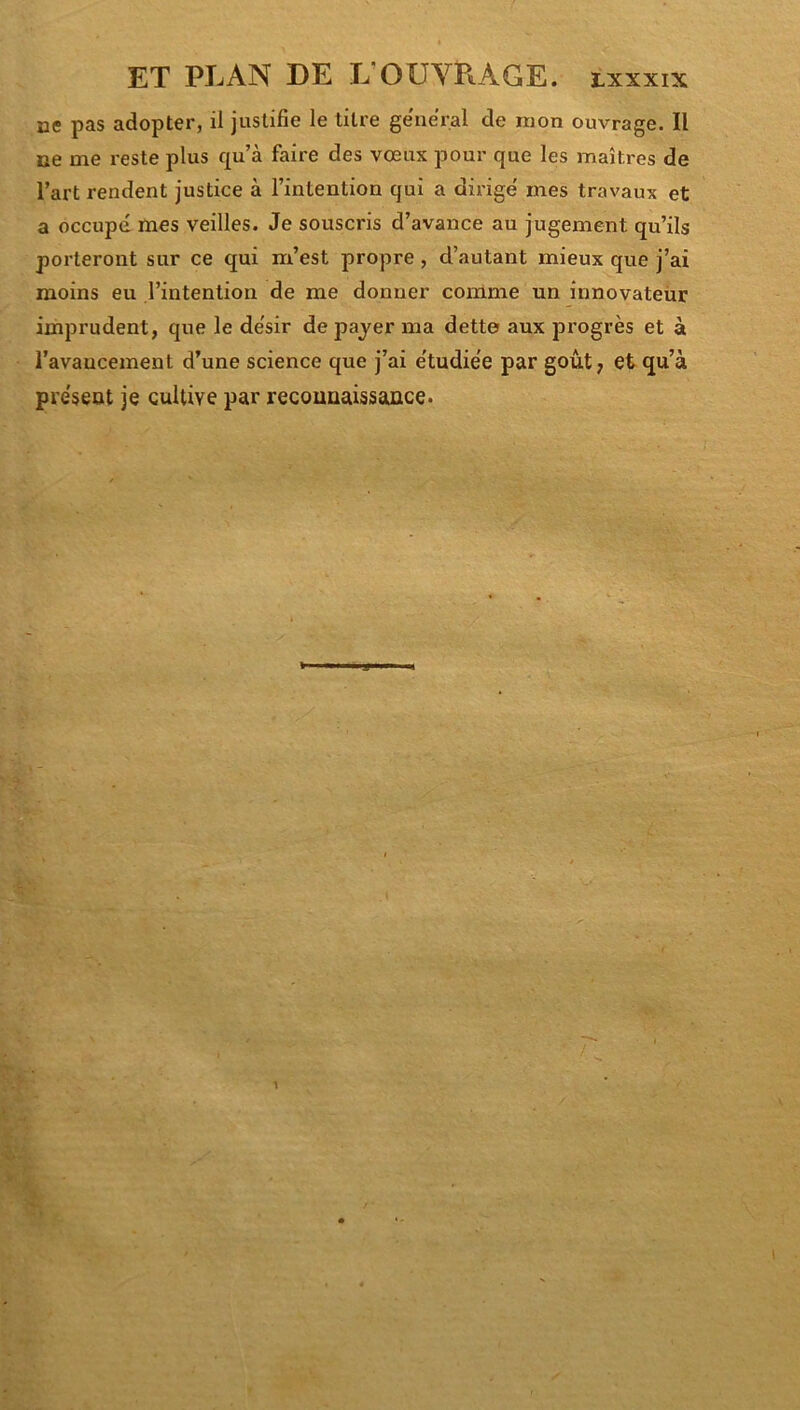 ce pas adopter, il justifie le titre general de mon ouvrage. Il ne me reste plus qu’à faire des vœux pour que les maîtres de l’art rendent justice à l’intention qui a dirige' mes travaux et a occupâmes veilles. Je souscris d’avance au jugement qu’ils porteront sur ce qui m’est propre , d’autant mieux que j’ai moins eu l’intention de me donner comme un innovateur imprudent, que le de'sir de payer ma dette aux progrès et à l’avancement d’une science que j’ai e'tudiée par goût, et qu’à présent je cultive par reconnaissance.