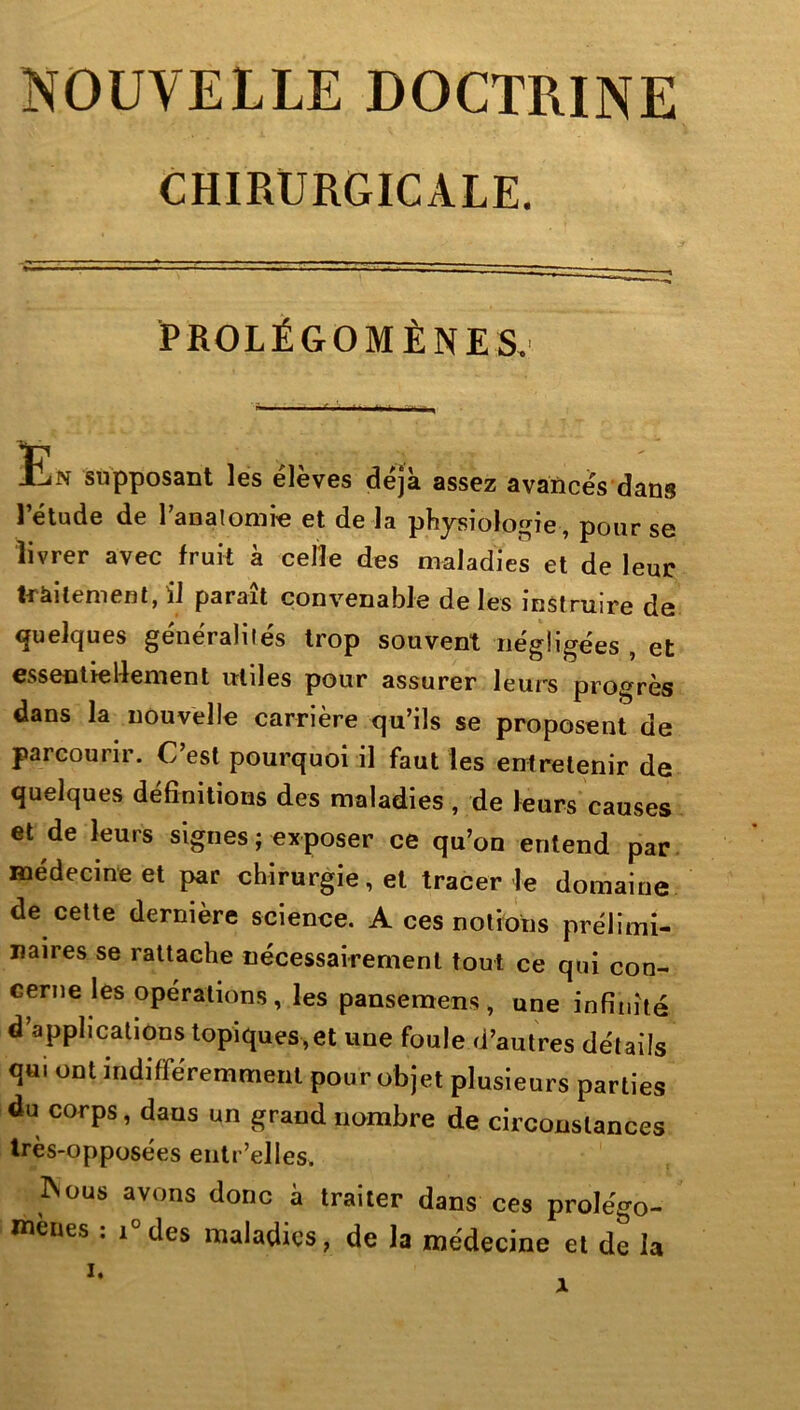 NOUVELLE DOCTRINE CHIRURGICALE. PROLÉGOMÈNES. Un supposant les élèves déjà assez avancés dans l’étude de Tanalonife et de la physiolo^rie, pour se livrer avec fruit à celle des maladies et de leur 1-ràitenient, il parait convenable de les instruire de quelques généralités trop souvent négligées , et essentiellement utiles pour assurer leurs progrès dans la nouvelle carrière qu’ils se proposent de parcourir. C’est pourquoi il faut les entretenir de quelques définitions des maladies , de leurs causes et de leurs signes ; exposer ce qu’on entend par. médecine et par chirurgie, et tracer le domaine de cette dernière science. A ces notions prélimi- naires se rattache nécessairement tout ce qui con- cerne les opérations, les pansemens, une infinité d’applications topiques,et une foule d’autres détails qui ont indifféremment pour objet plusieurs parties du corps, dans un grand nombre de circonstances Irès-opposées eiitr’elles. INous avons donc à traiter dans ces prolégo- mènes ; i°des maladies, de la médecine et de la I. X