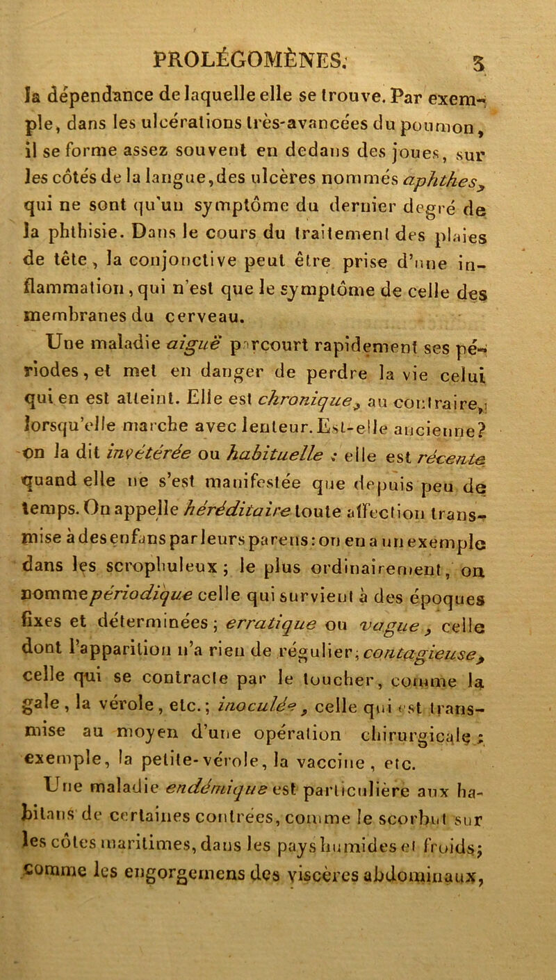 la dépendance de laquelle elle se trouve. Par exem-^ pie, dans les ulcérations très-avancées du poumon, il se forme assez souvent en dedans des joues, sur les côtés de la langue,des ulcères nommés aphthesy qui ne sont qu'un symptôme du dernier degré de la phthisie. Dans le cours du traitement des pl.nes de tête, la conjonctive peut être prise d’une in- flammation , qui n’est que le symptôme de celle des membranes du cerveau. Une maladie aigue parcourt rapidement ses pé«^ riodes,et met en danger de perdre la vie celui qui en est alleinl. Elle est chronique y au coi:lraire,j lorsqu’elle marche avec lenleur.Est-elle ancienne? on la dit inçétérée ou habituelle .• elle est récente iquand elle ne s’est manifestée que depuis peu de temps. On appelle héréditaire toute affection trans- mise à des enfans par leurs parens : on en a un exemple dans les scrophuleux ; le plus ordinairement, on périodique celle qui survient à des époques fixes et déterminées; erratique ou vague ^ celle dont l’apparition n’a rien de contagieuse y celle qui se contracte par le toucher, connue la gale, la vérole, etc.; inoculée ^ celle qui < st trans- mise au moyen d’une opération chirurgicidç i exemple, la petite-vérole, la vaccine, etc. Une maladie endémique particulière aux ha- bitans de certaines contrées, comme le scorbut sur les cotes maritimes, dans les payshumides et froidsj ..comme les engorgemens des viscères abdominaux,