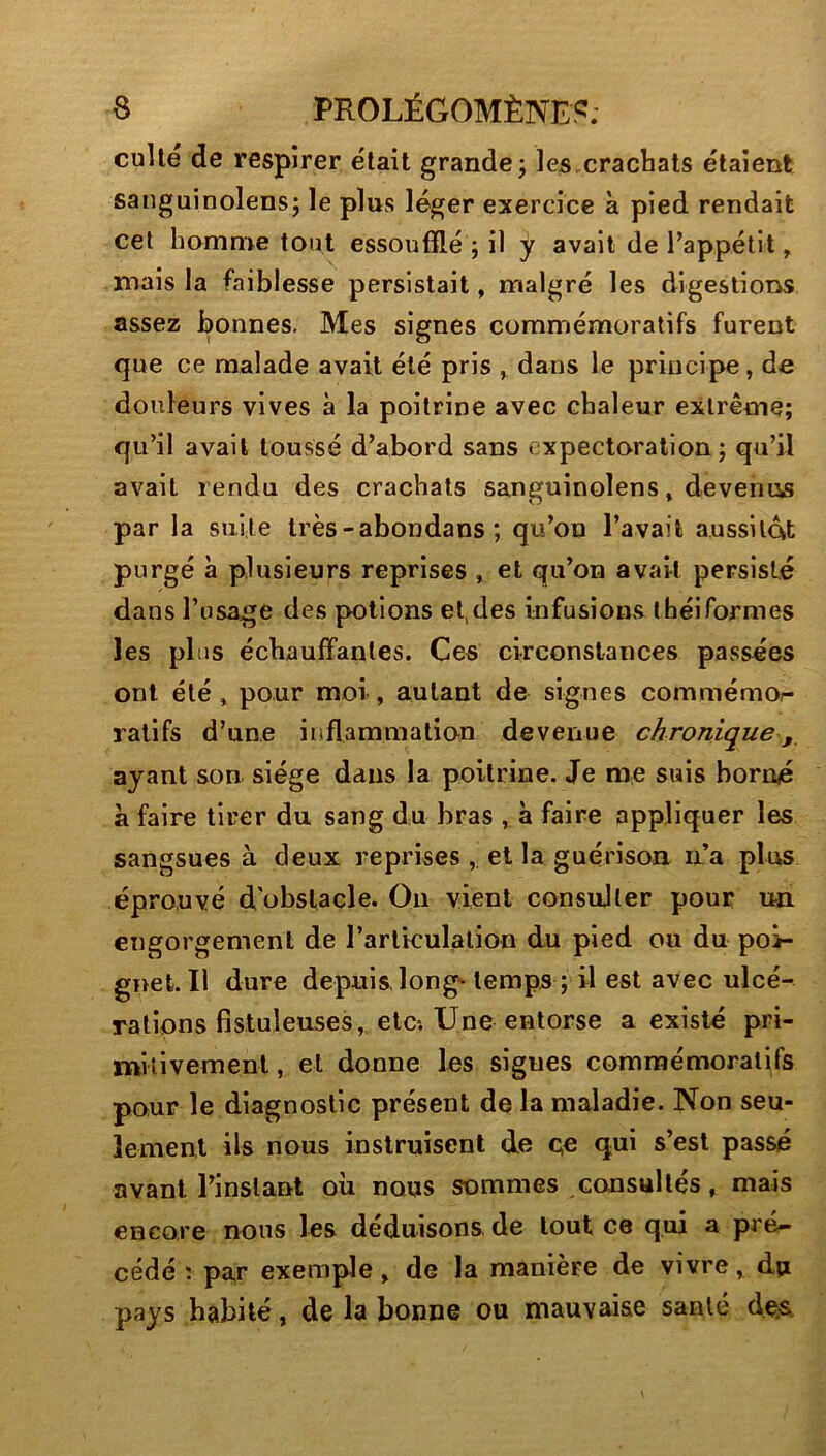 culte de respirer e'tait grande j les,crachats étaient sanguinolens; le plus léger exercice à pied rendait cet homme tout essoufflé 5 il y avait de l’appétit, mais la faiblesse persistait, malgré les digestions assez bonnes. Mes signes commémoratifs furent que ce malade avait été pris ^ dans le principe, de douleurs vives à la poitrine avec chaleur extrême; qu’il avait toussé d’abord sans expectoration ; qu’il avait rendu des crachats sanguinolens, devenus par la suite très-abondans ; qu’on l’avait aussitôt purgé à plusieurs reprises , et qu’on avait persisté dans l’usage des potions ef des infusions théiformes les plus échauffantes. Ce« circonstances passées ont été, pour moi, autant de signes commémor- ralifs d’une inflammation devenue chronique,, ayant son siège dans la poitrine. Je me suis borné à faire tirer du sang du bras , à faire pppliquer les sangsues à deux reprises , et la guérison n’a plus éprouvé d'obstacle. Ou vient consulter pour un engorgement de l’arlkulalion du pied ou du poi- gnet. Il dure depuis, long'temps ; il est avec ulcé- rations fistuleuses,, etc; Une entorse a existé pri- mitivement , et donne les signes commémoratifs pour le diagnostic présent de la maladie. Non seu- lement ils nous instruisent de c« qui s’esl passé avant l’instant où nous sommes consultés, mais encore nous les déduisons, de tout ce qui a pré- cédé î par exemple, de la manière de vivre, du pays habité, de la bonne ou mauvaise santé des.