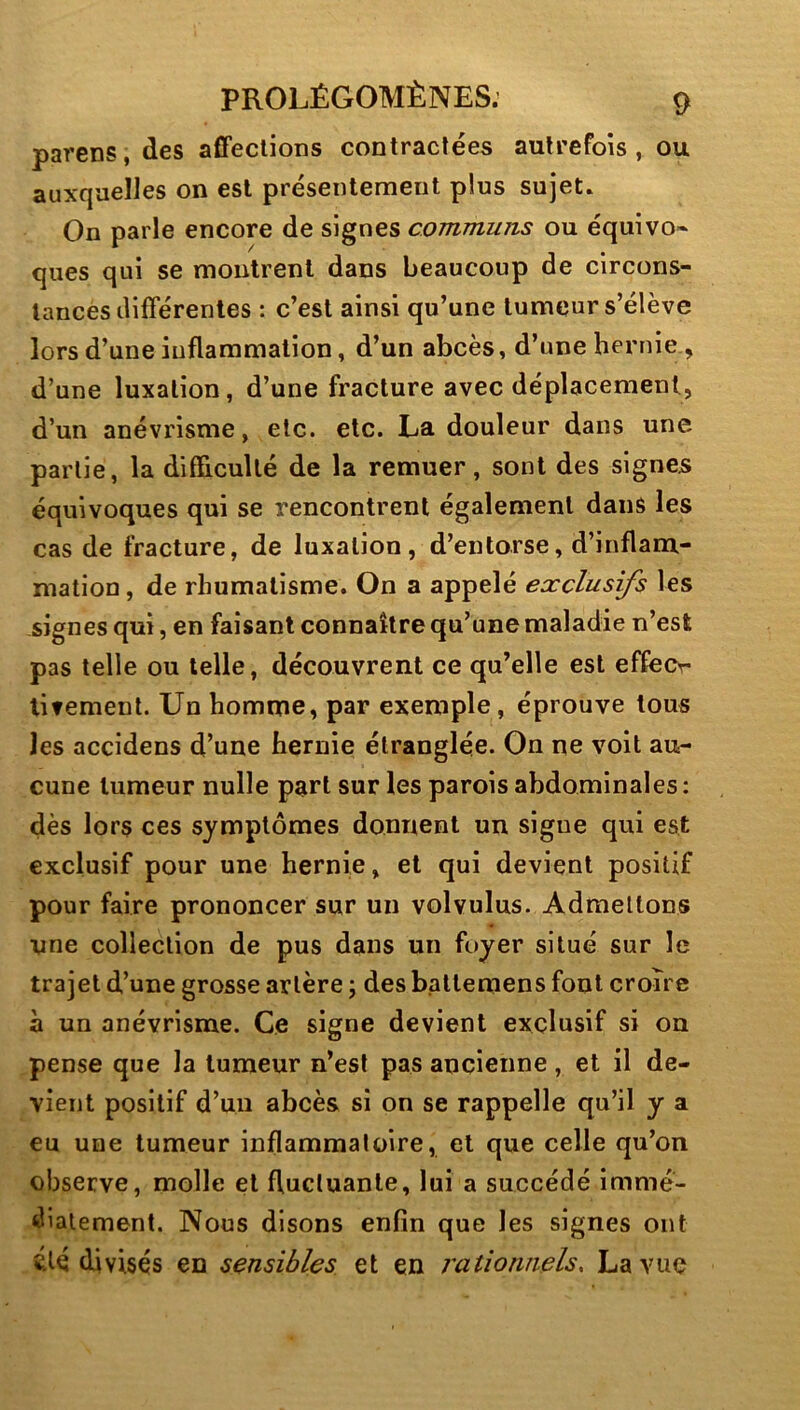 parens, des aflfeclions contractées autrefois , ou auxquelles on est présentement plus sujet. On parle encore de signes communs ou équivo- ques qui se montrent dans beaucoup de circons- tances ilifférenles : c’est ainsi qu’une tumeur s’élève lors d’une inflammation, d’un abcès, d’une hernie , d’une luxation, d’une fracture avec déplacement, d’un anévrisme, etc. etc. La douleur dans une- partie, la difficulté de la remuer, sont des signes équivoques qui se rencontrent également dans les cas de fracture, de luxation, d’entorse, d’inflam- mation, de rhumatisme. On a appelé exclusifs les signes qui, en faisant connaître qu’une maladie n’est pas telle ou telle, découvrent ce qu’elle est effecr litemenl. Un homme, par exemple, éprouve tous les accidens d’une hernie étranglée. On ne voit au- cune tumeur nulle part sur les parois abdominales: dès lors ces symptômes donnent un signe qui est exclusif pour une hernie, et qui devient positif pour faire prononcer sur un volvulus. Admettons une collection de pus dans un foyer situé sur le trajet d’une grosse artère ; des balleraens font croire à un anévrisme. Ce signe devient exclusif si ou pense que la tumeur n’est pas ancienne, et il de- vient positif d’un abcès si on se rappelle qu’il y a eu une tumeur inflammatoire, et que celle qu’on observe, molle et fluctuante, lui a succédé immé- diatement. Nous disons enfin que les signes ont été divisés en sensibles et en rationnels, La vue