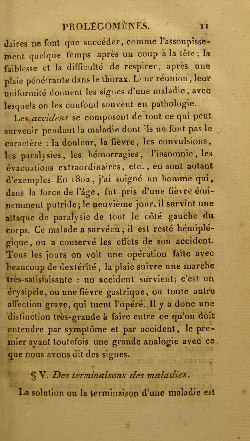 daires ne font que succéder, comme l’assoupîsse- ment quelque Temps après un coup a la tête; la faiblesse et la difficulté de respirer, après une plaie péné'rante dans le thorax. Leur réunion, leur uiiiforniilé dounenl les signes d une maladie, avec lesquels on les confond souvent en pathologie. hes.accidf^ns se composent de tout ce qui peut survenir pendant la maladie dont ils ne- font p.as le caractère : la douleur, la fièvre, les convulsions, les paralysies, les. hémorragies, l’insomnie, les évacuations extraordinaires, etc., en sont autant d’exemples. Eu 1802, j’ai soigné un homme qui,- dans la force de lage, fut pris d’une fièvre émi- ïiemmenl putride; le neuvième jour, il survint une attaque de paralysie de tout le côté gauche du corps. Ce malade a survécu; il est resté hémiplé- gique, ou a conservé les effets de sou accident. Tous les jours on voit une opération faite avec beaucoup de dextérité , la plaie suivre une marche très-satisfaisante r un accident survient; c’est un érysipèle, ou une fièvre gastrique, ou toute autre affeclion grave, qui tuent l’opéré.,Il y a donc une distinction très-grande à faire entre ce qu’on doit entendre par symptôme et par accident, le pre- mier ayant toutefois une grande analogie avec ce, que nous avons dit des signes. § V. Des terminaisons des maladies. La solution ou la terminaison d’uiic maladie est