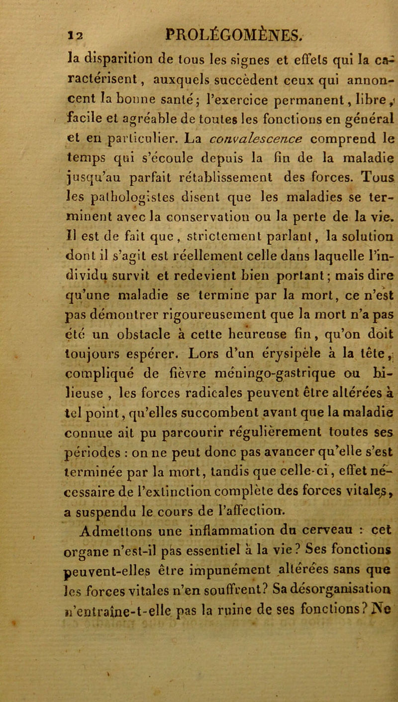 la disparition de tous les signes et effets qui la ca^ ractérisent, auxquels succèdent ceux qui annon- cent la bonne santé; l’exercice permanent, libre,i , facile et agréable de toutes les fonctions en général et en particulier. La convalescence comprend le temps qui s’écoule depuis la fin de la maladie jusqu’au parfait rétablissement des forces. Tous les pathologistes disent que les maladies se ter- minent avec la conservation ou la perle de la vie. Il est de fait que, strictement parlant, la solution dont il s’agit est réellement celle dans laquelle l’in- dividu survit et redevient bien portant; mais dire qu’une maladie se termine par la mort, ce n’est pas démontrer rigoureusement que la mort n’a pas été un obstacle à celte heureuse fin, qu’on doit toujours espérer. Lors d’un érysipèle à la tête compliqué de fièvre méningo-gastrique ou bi- lieuse , les forces radicales peuvent être altérées à tel point, qu’elles succombent avant que la maladie connue ait pu parcourir régulièrement toutes ses périodes : on ne peut donc pas avancer qu’elle s’est terminée par la mort, tandis que celle-ci, effet né- cessaire de l’exlinclioncomplète des forces vitale^, a suspendu le cours de raffeclion. Admettons une inflammation du cerveau : cet organe n’est-il pàs essentiel à la vie ? Ses fonctions peuvent-elles être impunément altérées sans que les forces vitales n’en souffrent? Sa désorganisatioa ii’enlraîne-t-elle pas la ruine de ses fonctions? Ne