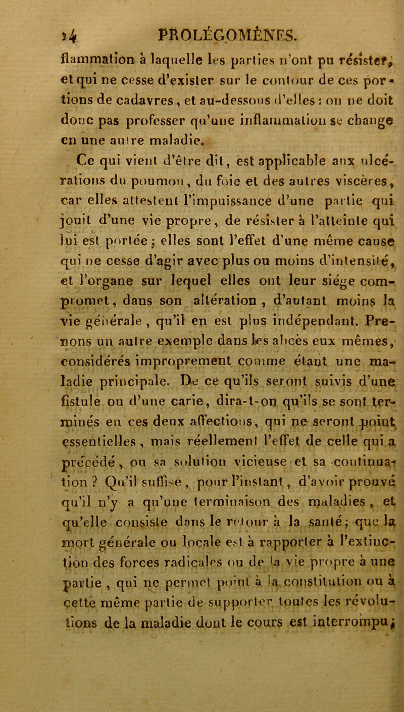 flammatîon à laquelle les parties n’onl pu résîstef^ et qui ne cesse d’exister sur le contour de ces por- tions de cadavres, et au-dessous d’elles ; on ne doit donc pas professer qu’une inïlaiumalion se change en une auire maladie. Ce qui vient d’être dit, est applicable aux ulcé- rations du poumon, du foie et des autres viscères, car elles attestent l’impuissance d’une partie qui jouit d’une vie propre, de résister à l’alleinle qui lui est portée J elles sont l’effet d’une même cause qui ne cesse d’agir avec plus ou moins d’intensité, cl l’organe sur lequel elles ont leur siège cora- piumet, dans son altération, d’autant moins la vie générale , qu’il en est plus indépendant. Pre- nons un autre exemple dans les abcès eux mêmes, considérés improprement comme étant une ma- ladie principale. De ce qu’ils seront suivis d’une fistule ou d’uue carie, dira-t-on qu’ils se sont ter- minés en ces deux affections, qui ne seront point essentielles, mais réellement l’effet de celle qui.a précédé, ou sa solution vicieuse et sa coi»linua-î lion ? Qu’il suffise , pour l’instant, d’avoir prouvé qu’il n’y a qu’uue terminaison des maladies , et qu’elle consiste dans le retour à la santé; que la mort générale ou locale est à rapporter à l’extinc- tion des forces radicales nu de la vie propre à une partie , qui ne permet pnml à la conslilulion ou a celte même partie de supporter toutes les révolu- tions de la maladie dont le cours est interrompu;