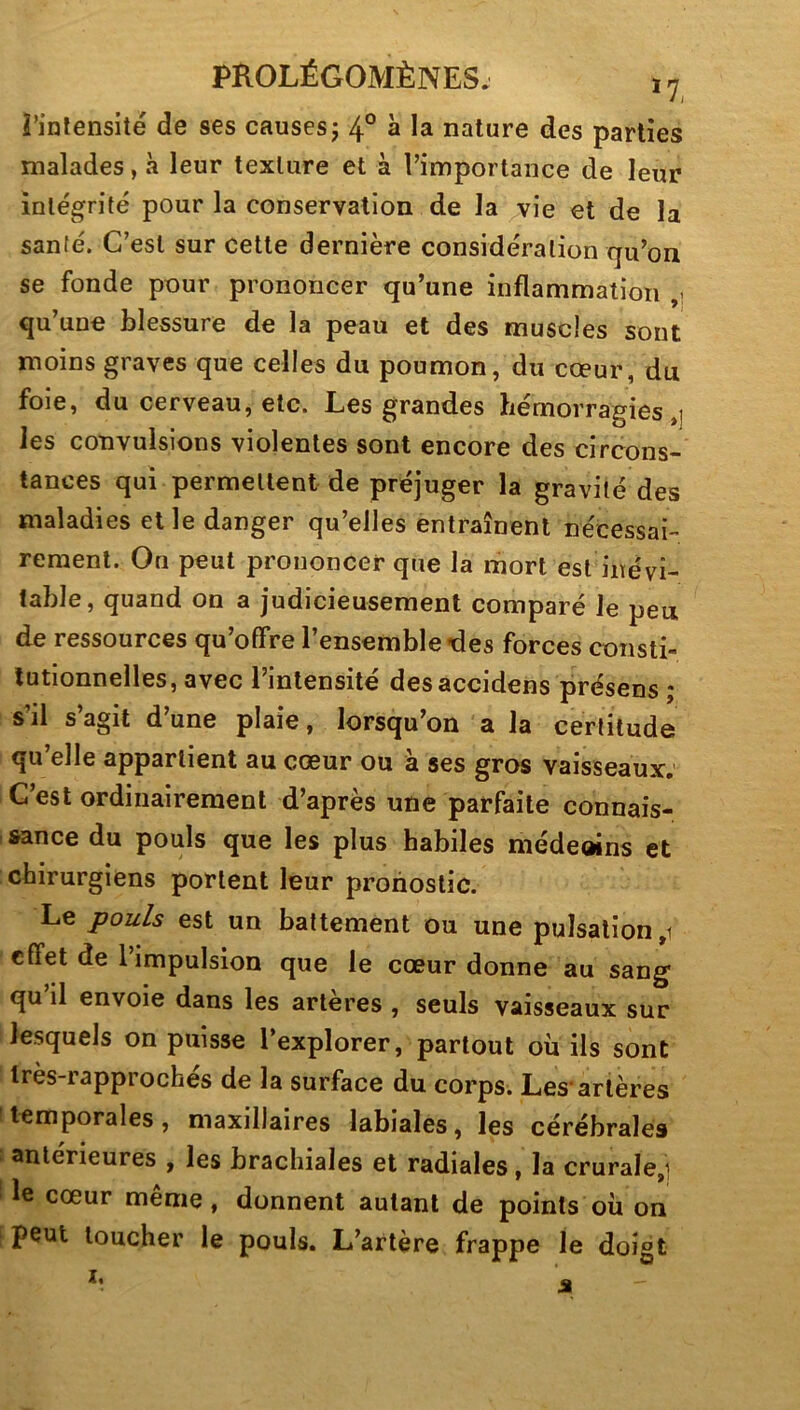 rinlensité de ses causesj 4° à la nature des parties malades, à leur texture et à l’importance de leur intégrité pour la conservation de la ^vie et de la santé. C’est sur cette dernière considération qu’on se fonde pour prononcer qu’une inflammation ,, qu’une blessure de la peau et des muscles sont moins graves que celles du poumon, du cœur, du foie, du cerveau, etc. Les grandes hémorragies,] les convulsions violentes sont encore des circons- tances qui permettent de préjuger la gravité des maladies elle danger qu’elles entraînent nécessai- rement. On peut prononcer que la mort est inévi- table, quand on a judicieusement comparé le peu de ressources qu’offre l’ensemble des forces consti- tutionnelles, avec l’intensité des accidens présens ; s’il s’agit d’une plaie, lorsqu’on a la certitude qu’elle appartient au cœur ou à ses gros vaisseaux. C’est ordinairement d’après une parfaite connais- sance du pouls que les plus habiles méde«ns et chirurgiens portent leur pronostic. Le pouls est un battement ou une pulsation ,1 effet de l’impulsion que le cœur donne au sang qu’il envoie dans les artères , seuls vaisseaux sur lesquels on puisse l’explorer, partout où ils sont très-rapprochés de la surface du corps. Les-artères temporales, maxillaires labiales, les cérébrales anterieures , les brachiales et radiales, la crurale,1 le cœur même, donnent autant de points où on peut loucher le pouls. L’artère frappe le doigt