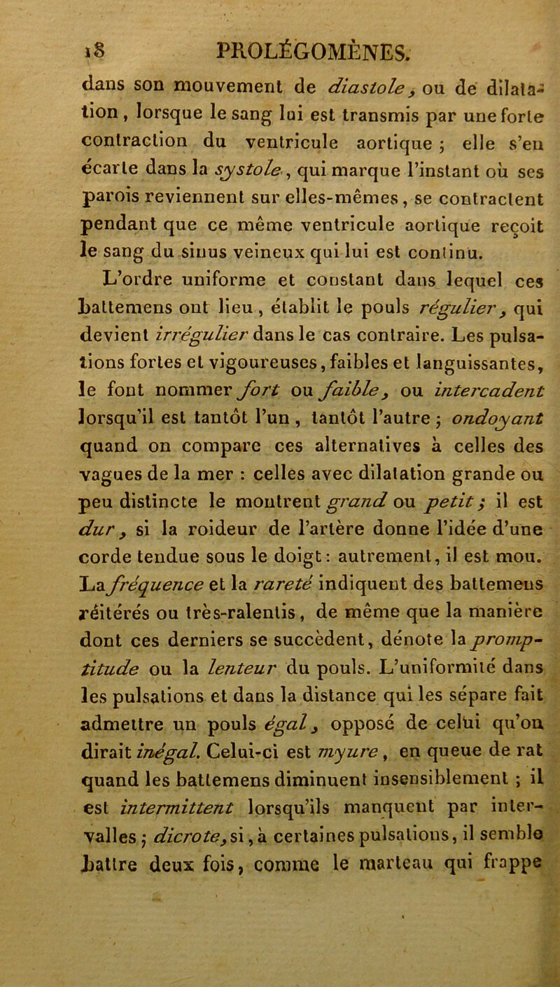 dans son mouvement de diastole, ou dé dilata- tion, lorsque le sang lui est transmis par une forte contraction du ventricule aortique ; elle s’eu écarte dans la systolequi marque l’instant où scs parois reviennent sur elles-mêmes, se contractent pendant que ce même ventricule aortique reçoit le sang du sinus veineux qui lui est continu. L’ordre uniforme et constant dans lequel ces Latlemens ont lieu , établit le pouls régulier, qui devient irrégulier dans le cas contraire. Les pulsa- tions fortes et vigoureuses, faibles et languissantes, le font nommer fort ou faible, ou iîitercadent lorsqu’il est tantôt l’un , tantôt l’autre j ondoyant quand on compare ces alternatives à celles des vagues de la mer : celles avec dilatation grande ou peu distincte le montrent ou petite il est dur y si la roideur de l’artère donne l’idée d’une corde tendue sous le doigt: autrement, il est mou. \à2ifréquence et la rareté indiquent des battemens réitérés ou très-ralentis, de même que la manière dont ces derniers se succèdent, dénote la promp- titude ou la lenteur du pouls. L’uniformité dans les pulsations et dans la distance qui les sépare fait admettre un pouls égal y opposé de celüi qu’on dirait iThégal. Celui-ci est m<yure, en queue de rat quand les battemens diminuent insensiblement ; il est intermittent lorsqu’ils manquent par inter- valles j dicroteyû, à certaines pulsations, il semble Lattre deux fois, comme le marteau qui frappe