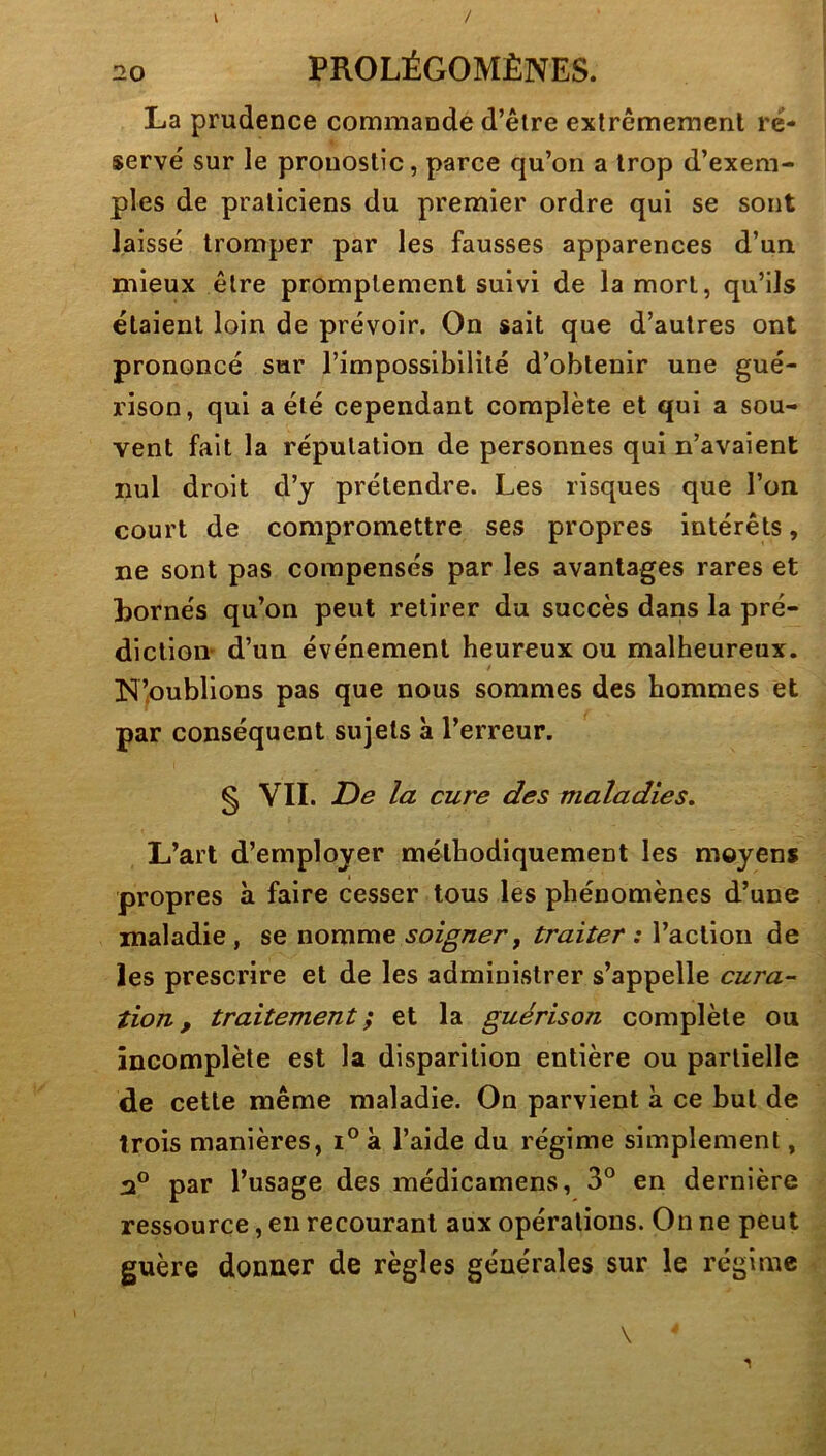 / V 20 PROLÉGOMÈNES. La prudence commandé d’êlre exlrêmeraenl ré- servé sur le pronostic, parce qu’on a trop d’exem- ples de praticiens du premier ordre qui se sont laissé tromper par les fausses apparences d’un mieux être promptement suivi de la mort, qu’ils étaient loin de prévoir. On sait que d’autres ont prononcé sur l’impossibilité d’obtenir une gué- rison, qui a été cependant complète et qui a sou- vent fait la réputation de personnes qui n’avaient nul droit d’y prétendre. Les risques que l’on court de compromettre ses propres intérêts, ne sont pas compensés par les avantages rares et bornés qu’on peut retirer du succès dans la pré- diction d’un événement heureux ou malheureux. » N’oublions pas que nous sommes des hommes et par conséquent sujets à l’erreur. § VII. JDe la cure des maladies. L’art d’employer méthodiquement les moyens propres à faire cesser tous les phénomènes d’une maladie, se nomme soigner ^ traiter : l’action de les prescrire et de les administrer s’appelle cura- tion , traitement; et la guérison complète ou incomplète est la disparition entière ou partielle de cette même maladie. On parvient à ce but de trois manières, i° à l’aide du régime simplement, par l’usage des médicamens, 3® en dernière ressource, en recourant aux opérations. On ne peut guère donner de règles générales sur le régime \ 1