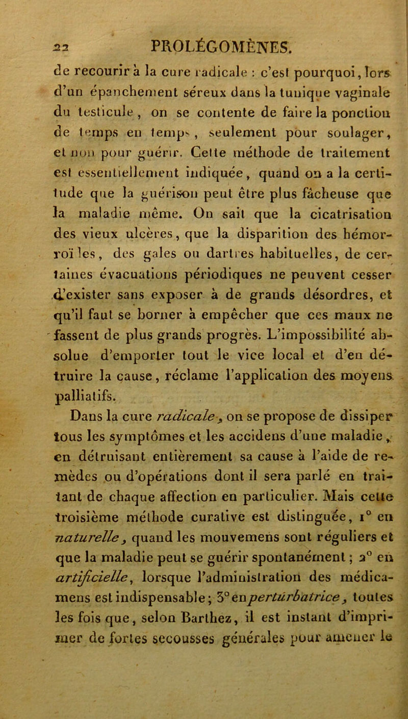 de recourir à la cure radicale : c’esf pourquoi, lors d’un épanchement séreux dans la tunique vaginale du testicule, on se contente de faire la ponctiou de temps en temp^ , seulement pour soulager, et non pour guérir. Celte méthode de traitement est essentiellenieut indiquée, quand on a la certi- tude que la guérison peut être plus fâcheuse que la maladie même. On sait que la cicatrisation des vieux ulcères, que la disparition des hémor- roïles, des gales ou dartres habituelles, de ceiv taines évacuations périodiques ne peuvent cesser d’exister sans exposer à de grands désordres, et qu’il faut se borner à empêcher que ces maux ne fassent de plus grands progrès. L’impossibilité ab- solue d’emporter tout le vice local et d’en dé- truire la cause, réclame l’application des mojens. - palliatifs. Dans la cure radicale, on se propose de dissiper tous les symptômes et les accidens d’une maladie,, en détruisant entièrement sa cause à l’aide de re- mèdes ou d’opérations dont il sera parlé en trai- tant de chaque affection en particulier. Mais celte troisième méthode curative est distinguée, i® en naturelle y quand les mouvemens sont réguliers et que la maladie peut se guérir spontanément ; en artyicielle^ lorsque l’administration des rnédica- mens est indispensable; eu perturbatrice y toutes les fois que, selon Barthez, il est instant d’impri- mer de fortes secousses générales pour amener le