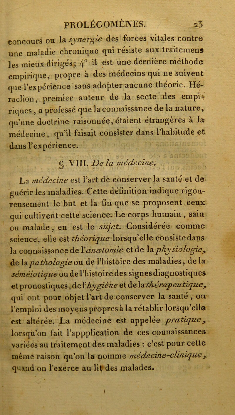 concours ou la synergie des forces vitales contre une maladie chronique qui résiste aux Irailemens les mieux dirigés ; 4^^ il est une dernière méthode empirique, propre à des médecins qui ne suivent que rexpérieiice sans adopter aucune théorie. Hé- raclion, premier auteur de la secte des empn riques, a professé que la connaissance de la nature, qu’une doctrine raisonnée, étaient étrangères à la médecine, qu’il faisait consister dans l’habitude et dans l’expérience. § V\W. JDe la médecine» La médecine est l’art de conserver la santé et de guérir les maladies. Cette définition indique rigou- reusement le but et la fin que se proposent ceux qui cultivent cette science. Le corps humain , sain ou malade, en est le sujet» Considérée comme science, elle théorique lorsqu’elle consistedans la connaissance de \ anatomie et de la physiologie^ de la pathologie de l’histoire des maladies, de la séméiotique ou de l’histoire des signes diagnostiques et pronostiques, de \ hygiène et de la thérapeutique y qui ont pour objet l’art de conserver la santé , ou l’emploi des moyens propres à la rétablir lorsqu’ella est altérée. La médecine est appelée pratique, lorsqu’on fait l’apppîication de ces connaissances variées au traitement des maladies : c’est pour cette même raison qu’on la nomme médecine-clinique y quand on l’exerce au lif des malades.