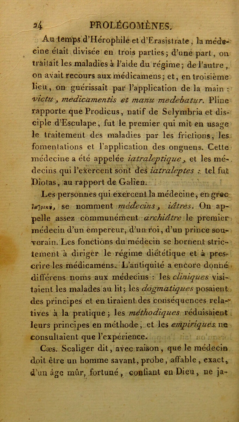 Au temps d’Hérophilè et d’Erasistrate, la méde- cine était divisée en trois parties; d’une part, on traitait les maladies à l’aide du régime; de l’autre, on avait recours aux médicamens; et, en troisième lieu, on guérissait par l’application de la main : 'victu y medicamentis et manu medebatur. Pline rapporte que Prodicus, natif de Selymbria et dis- ciple d’Esculape, fut le premier qui mit en usage le traitement des maladies par les frictions, les fomentations et l’application des onguens. Cette médecine a été appelée iatraleptîque^ et les mé- decins qui l’exercent sont àes iatraleptes tel fut Diolas, au rapport de Galien. Les personnes qui exercent la médecine , en grec U'iftici, se nomment médecins, iâtres. On ap- pelle assez communément drchiâtre le premier médecin d’un empereur, d’un roi, d’un prince sou- verain. Les fonctions du médecin se bornent stric- tement à diriger le régime diététique et à presr crire les médicamens.. L’antiquité a encore donné! différens noms aux médecins : les cliniques visi- taient les malades au lit; les dogmatiques posaient des principes et en liraient, des conséquences rela-^ tives à la pratique ; les méthodiques réduisaient leurs principes en méthode, et les empiriques, ne consultaient que l’expérience. Cæs. Scaliger dit, avec raison, que le médecin doit être un homme savant, probe, affable , exacte d’un âge mûr, fortuné , confiant en Dieu, ne ja-