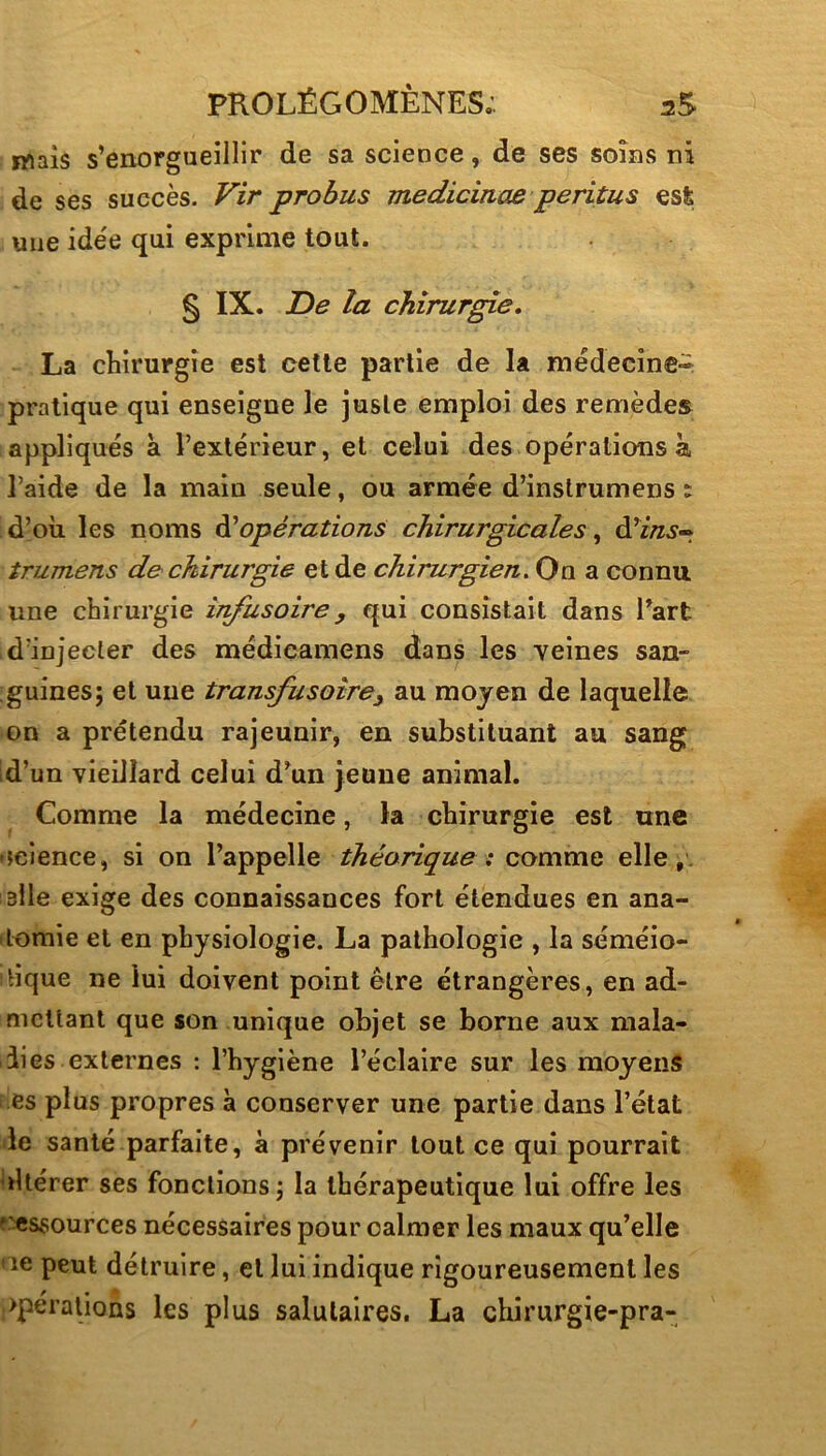 ïWais s’enorgueillir de sa science, de ses soins ni de ses succès. Vir probus medicinae peritus est une idée qui exprime tout. § IX. De la chirur^e, La chirurgie est cette partie de la médecine^ pratique qui enseigne le juste emploi des remèdes appliqués à l’extérieur, et celui des opérations à l’aide de la main seule, ou armée d’instrumens : d’où les noms ^opérations chirurgicales, d’i/z.s- îrumens de chirurgie et de chirurgien. On a connu une chirurgie infusoire y qui consistait dans Tart d’injecter des médieamens dans les veines san- guines; et une transfusoîrey au moyen de laquelle on a prétendu rajeunir, en substituant au sang Id’un vieillard celui d’un jeune animal. Comme la médecine, la chirurgie est une •science, si on l’appelle théorique : commQ elle, 3lle exige des connaissances fort étendues en ana- itomie et en physiologie. La pathologie , la séméio- tique ne lui doivent point être étrangères, en ad- mettant que son unique objet se borne aux mala- dies externes : l’hygiène l’éclaire sur les moyens l 'es plus propres à conserver une partie dans l’état le santé parfaite, à prévenir tout ce qui pourrait ùUérer ses fonctions; la thérapeutique lui offre les p'cssources nécessaires pour calmer les maux qu’elle ' ie peut détruire, et lui indique rigoureusement les >perations les plus salutaires. La clururgie-pra-