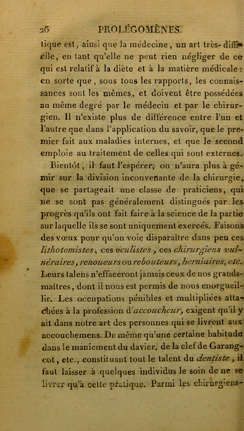 tique est, ainsi que la médecine , un art très- difïï<t cile, en tant qu’elle ne peut rien négliger de ce qui est relatif à la diète et à la matière médicale : en sorte que, sous tous les rapports, les connais- sances sont les mêmes,, et doivent être possédées au même degré par le médecin et par le chirur- gien. Il n’existe plus de différence entre l’un et l’autre que dans l’application du savoir, que le pre- mier fait aux maladies internes, et que le second emploie au traitement de celles qui sont externes. Bientôt, il faut l’espérer, on n’aura plus à gé- mir sur la division inconvenante de la chirurgie, que se partageait une classe de praticiens, qui ne se sont pas généralement distingués par les progrès qu’ils ont fait faire à la science de la partie sur laquelle ils se sont uniquement exercés. Faisons des vœux pour qu’on voie disparaître dans peu ces lithotomistes ^ ces 6culis.tes , ces chirurgiens vul- néraires, j'enoueursonrebouteurs, herniaires^ etc. Leurs talens n’effaceront jamais ceux de nos grands- maîtres, dont il nous est permis de nous enorgueil- lir. Les occupations pénibles et multipliées atta- chées à la profession àlaccoucheur, exigent qu’il y ait dans notre art des personnes qui se livrent aux- accoucheraens. De mêmie qu’une certaine habitude dans le maniement du davier, de la clef de Garang- cot, etc., constituant tout le talent du dentiste , il faut laisser à quelques individus le soin de ne se livrer qu’à cette pratique. Parmi les chirurg'cns-