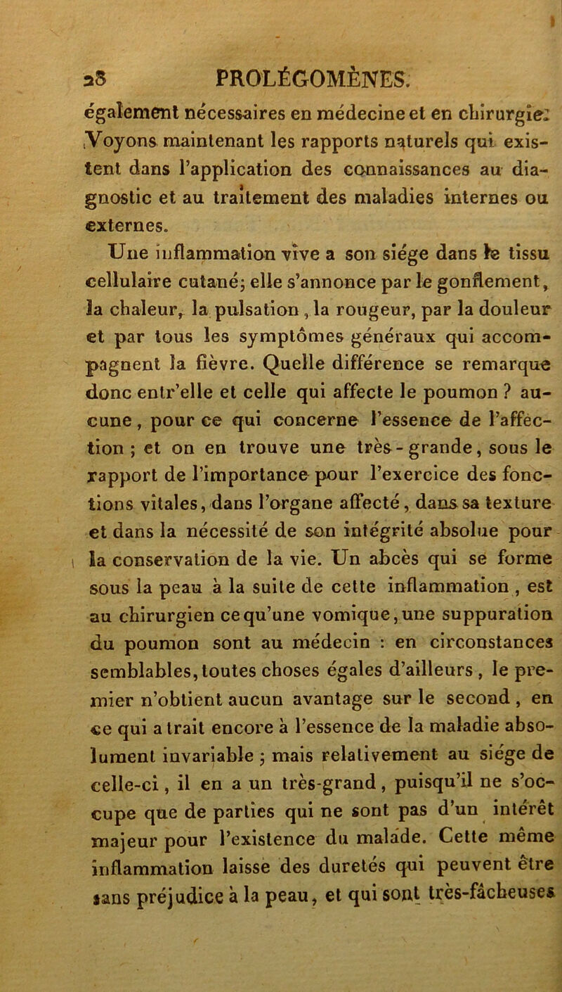 égalemenl necessaires en médecine et en cbirurgîe: iVoyons maintenant les rapports naturels qui exis- tent dans l’application des connaissances au dia- gnostic et au traitement des maladies internes ou externes. Une inflammation vive a son siège dans fe tissu cellulaire cutanéj elle s’annonce par le gonflement, la chaleur, la pulsation ,1a rougeur, par la douleur et par tous les symptômes généraux qui accom- pagnent la fièvre. Quelle différence se remarque donc enlr’elle et celle qui affecte le poumon ? au- cune , pour ce qui concerne l’essence de l’afféc- tion ; et on en trouve une très-grande, sous le rapport de l’importance pour l’exercice des fonc- tions vitales, dans l’organe affecté, dans sa texture et dans la nécessité de son intégrité absolue pour la conservation de la vie. Un abcès qui se forme sous la peau à la suite de cette inflammation , est au chirurgien ce qu’une vomique, une suppuration du poumon sont au médecin : en circonstances semblables, toutes choses égales d’ailleurs , le pre- mier n’obtient aucun avantage sur le second , en «e qui a trait encore à l’essence de la maladie abso- lument invariable j mais relativement au siège de celle-ci, il en a un très-grand, puisqu’il ne s’oc- cupe que de parties qui ne sont pas d’un intérêt majeur pour l’existence du malade. Cette même inflammation laissé des durcies qui peuvent etre sans préjudice à la peau, et qui sout très-facbeuses
