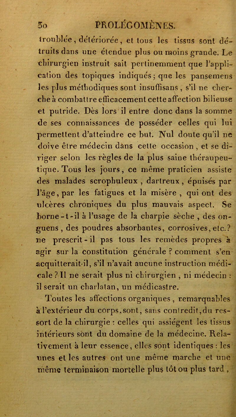 troiibice , delériorée , et tous les tissus sont dé- truits dans une étendue plus ou moins grande. Le chirurgien instruit sait pertinemment que Tappli- calion des topiques indiqués ; que les pansemens les plus méthodiques sont insuffisans , s’il ne cher- che à comballre efficacement cette affection bilieuse \ et putride. Dès lors il entre donc dans la somme de ses connaissances de posséder celles qui lui permettent d’atteindre ce but. Nul doute qu’il ne doive être médecin dans celle occasion , et se di- riger selon les règles de la plus saine théraupeu- tique. Tous les jours, ce même praticien assiste des malades scrophuleux , dartreux, épuisés par l’âge, par les fatigues et la misère, qui ont des ulcères chroniques du plus mauvais aspect. Se borne-t-il à l’usage de la charpie sèche , des on- guens , des poudres absorbantes, corrosives, etc.? ne prescrit - il pas tous les remèdes propres à agir sur la constitution générale f comment s’en acquitterait-il, s’il n’avait aucune instruction médi- cale ? Il ne serait plus ni chirurgien , ni médecin : il serait un charlatan, un médicaslre. Toutes les affections organiques , remarquables à l’extérieur du corps,sont, sans contredit,du res- sort de la chirurgie : celles qui assiègent les tissus intérieurs sont du domaine de la médecine. Rela- tivement à leur essence, elles sont identiques : les unes et les autres ont une même rnarche et une même terminaison mortelle plus tôt ou plus tard ,