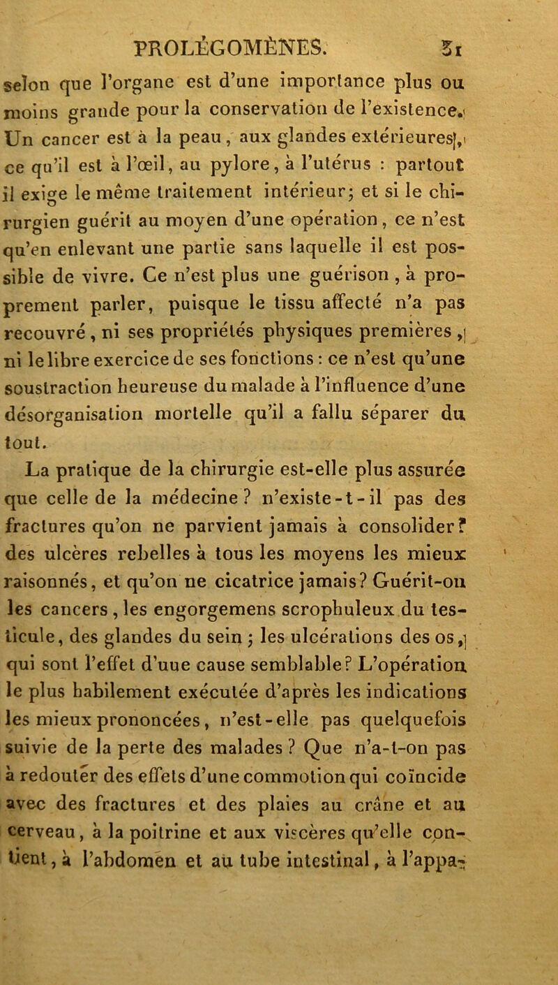 selon que l’organe est d’une imporlance plus ou moins grande pour la conservation de l’existence.' Un cancer est à la peau, aux glandes extérieures|,i ce qu’il est à l’œil, au pylore, à l’ulérus : partout il exige le même traitement intérieur; et si le chi- rurgien guérit au moyen d’une opération, ce n’est qu’en enlevant une partie sans laquelle il est pos- sible de vivre. Ce n’est plus une guérison , à pro- prement parler, puisque le tissu affecté n’a pas recouvré , ni ses propriétés physiques premières ,j ni le libre exercice de ses fonctions : ce n’est qu’une soustraction heureuse du malade à l’influence d’une désorganisation mortelle qu’il a fallu séparer du tout. La pratique de la chirurgie est-elle plus assurée que celle de la médecine? n’existe-t-il pas des fractures qu’on ne parvient jamais à consolider? des ulcères rebelles à tous les moyens les mieux raisonnés, et qu’on ne cicatrice jamais? Guérit-ou les cancers , les engorgemens scrophuleux du tes- ticule, des glandes du sein ; les ulcérations des os,] qui sont l’effet d’uue cause semblable? L’opération, le plus habilement exécutée d’après les indications les mieux prononcées, n’est-elle pas quelquefois suivie de la perte des malades ? Que n’a-t-on pas à redouter des effets d’une commotion qui coïncide avec des fractures et des plaies au crâne et au cerveau, à la poitrine et aux viscères qu’elle cpn- tienl, à l’abdomen et au tube intestinal, à l’appa-