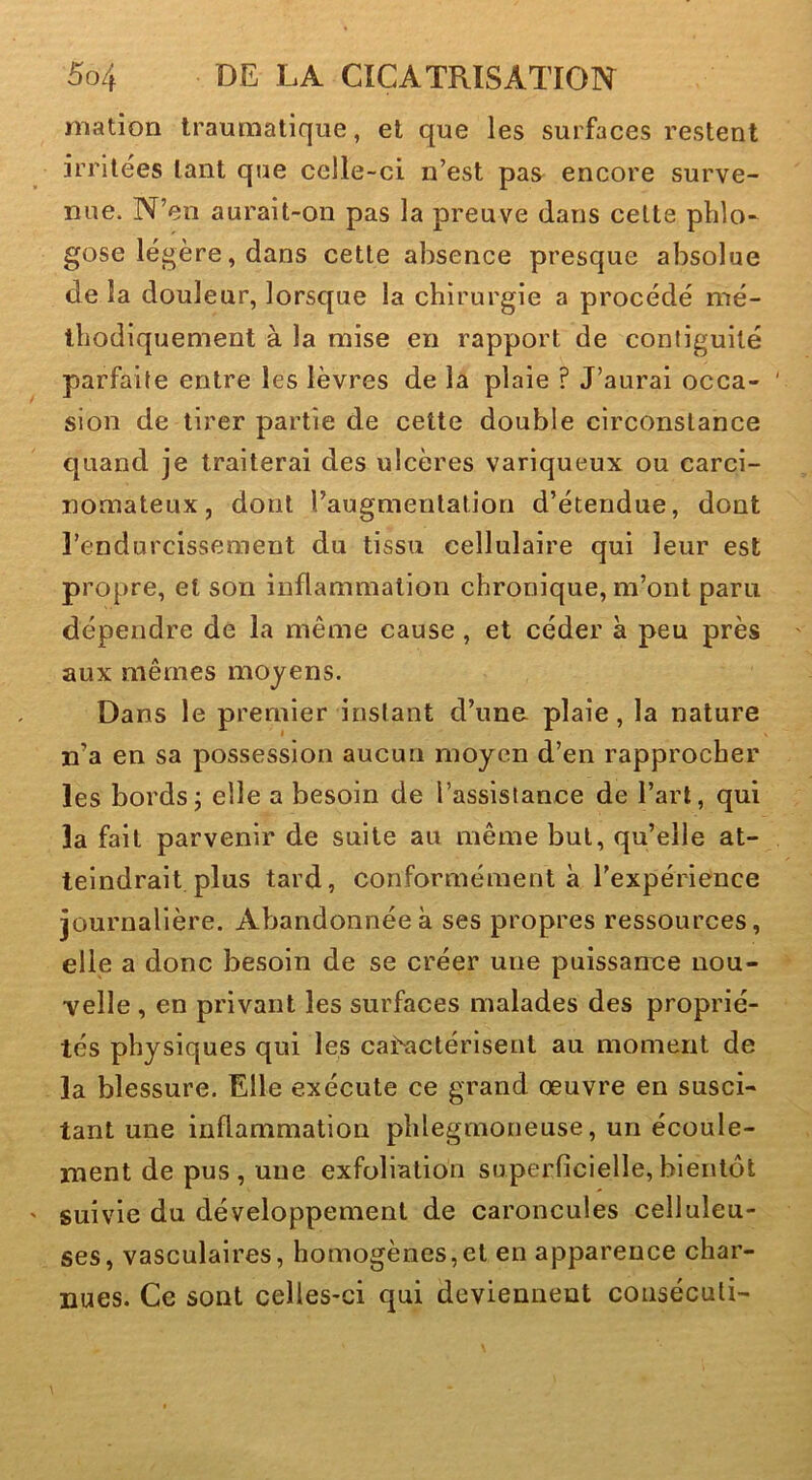 niation traumatique, et que les surfaces restent irritées tant que celle-ci n’est pas encore surve- nue. N’en aurait-on pas la preuve dans cette phlo- gose légère, dans cette absence presque absolue de la douleur, lorsque la chirurgie a procédé mé- thodiquement à la mise en rapport de conliguilé parfaite entre les lèvres de la plaie ? J’aurai occa- sion de tirer partie de cette double circonstance quand je traiterai des ulcères variqueux ou carci- nomateux, dont raugmentalion d’étendue, dont l’endurcissement du tissu cellulaire qui leur est propre, et son inflammation chronique, m’ont paru dépendre de la même cause, et céder à peu près aux mêmes moyens. Dans le premier instant d’une plaie, la nature n’a en sa possession aucun moyen d’en rapprocher les bords j elle a besoin de l’assistance de l’art, qui la fait parvenir de suite au même but, qu’elle at- teindrait plus tard, conformément à l'expérience journalière. Abandonnée à ses propres ressources, elle a donc besoin de se créer une puissance nou- velle , en privant les surfaces malades des proprié- tés physiques qui les ca^actérlsent au moment de la blessure. Elle exécute ce grand œuvre en susci- tant une inflammation phlegmoneuse, un écoule- ment de pus , une exfoliation superficielle, bientôt suivie du développement de caroncules celluleu- ses, vasculaires, homogènes,et en apparence char- nues. Ce sont celles-ci qui deviennent coiiséculi-