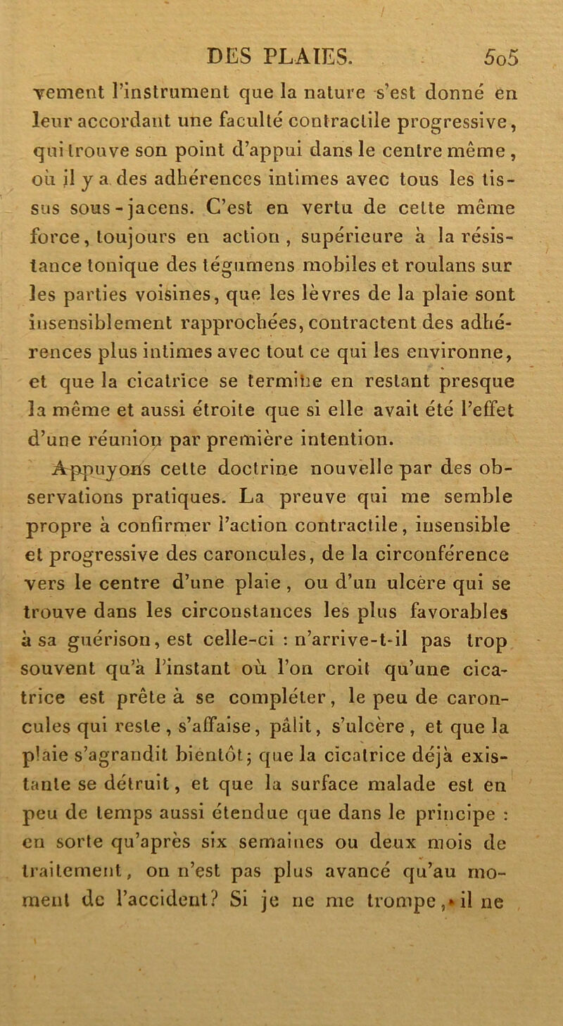 Tement l’instrument que la nature s’est donné en leur accordant une faculté contractile progressive, qui trouve son point d’appui dans le centre même, où il y a des adhérences intimes avec tous les tis- sus sous-jacens. C’est en vertu de cette même force, toujours en action, supérieure à la résis- tance tonique des tégumens mobiles et roulans sur les parties voisines, que les lèvres de la plaie sont insensiblement rapprochées, contractent des adhé- rences plus intimes avec tout ce qui les environne, et que la cicatrice se termilie en restant presque la même et aussi étroite que si elle avait été l’effet d’une réunion par première intention. Appuyons cette doctrine nouvelle par des ob- servations pratiques. La preuve qui me semble propre à confirmer l’action contractile, insensible et progressive des caroncules, de la circonférence vers le centre d’une plaie , ou d’un ulcère qui se trouve dans les circonstances les plus favorables à sa guérison, est celle-ci : n’arrive-t-il pas trop souvent qu’à l’instant où l’on croit qu’une cica- trice est prête à se compléter, le peu de caron- cules qui reste , s’affaise, pâlit, s’ulcère , et que la plaie s’agrandit bientôt 5 que la cicatrice déjà exis- tante se détruit, et que la surface malade est en peu de temps aussi étendue que dans le principe : en sorte qu’après six semaines ou deux mois de traitement, on n’est pas plus avancé qu’au mo- ment de l’accident? Si je ne me trompe,*il ne