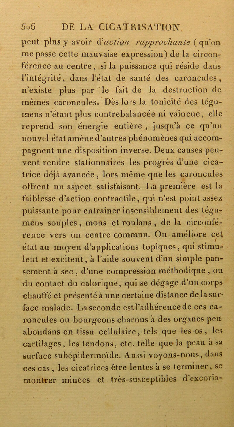 peut plus y avoir faction rapprochante ( qu’on me passe celte mauvaise expression) de la circon- férence au centre, si la puissance qui réside dans rintégrilé, dans l’état de santé des caroncules, n’exlste plus par le fait de la destruction de mêmes caroncules. Dès lors la tonicité des tégu- mens n’étant plus contrebalancée ni vaincue, elle reprend son énergie entière , jusqu’à ce qu’un nouvel état amène d’autres phénomènes qui accom- pagnent une disposition inverse. Deux causes peu- vent rendre stationnaires les progrès d’une cica- trice déjà avancée, lors même que les caroncules offrent un aspect satisfaisant. La première est la faiblesse d’action contractile, qui n’est point assez puissante pour entraîner insensiblement des légu- mens souples, mous et roulans , de la circonfé- rence vers un centre commun. On améliore cet / état au moyen d’applications topiques, qui stimu- lent et excitent, à l’aide souvent d’un simple pan- sement à sec , d’une compression méthodique , ou du contact du calorique, qui se dégage d’un corps chauffé et présenté à une certaine distance de la sur- face malade. La seconde est l’adhérence de ces ca- roncules ou bourgeons charnus à des organes peu abondans en tissu cellulaire, tels que les os, les cartilages, les tendons, etc. telle que la peau à sa surface subépidermoïde. Aussi voyons-nous, dans ces cas , les cicatrices être lentes à se terminer, se montrer minces et très-susceptibles d excoria-