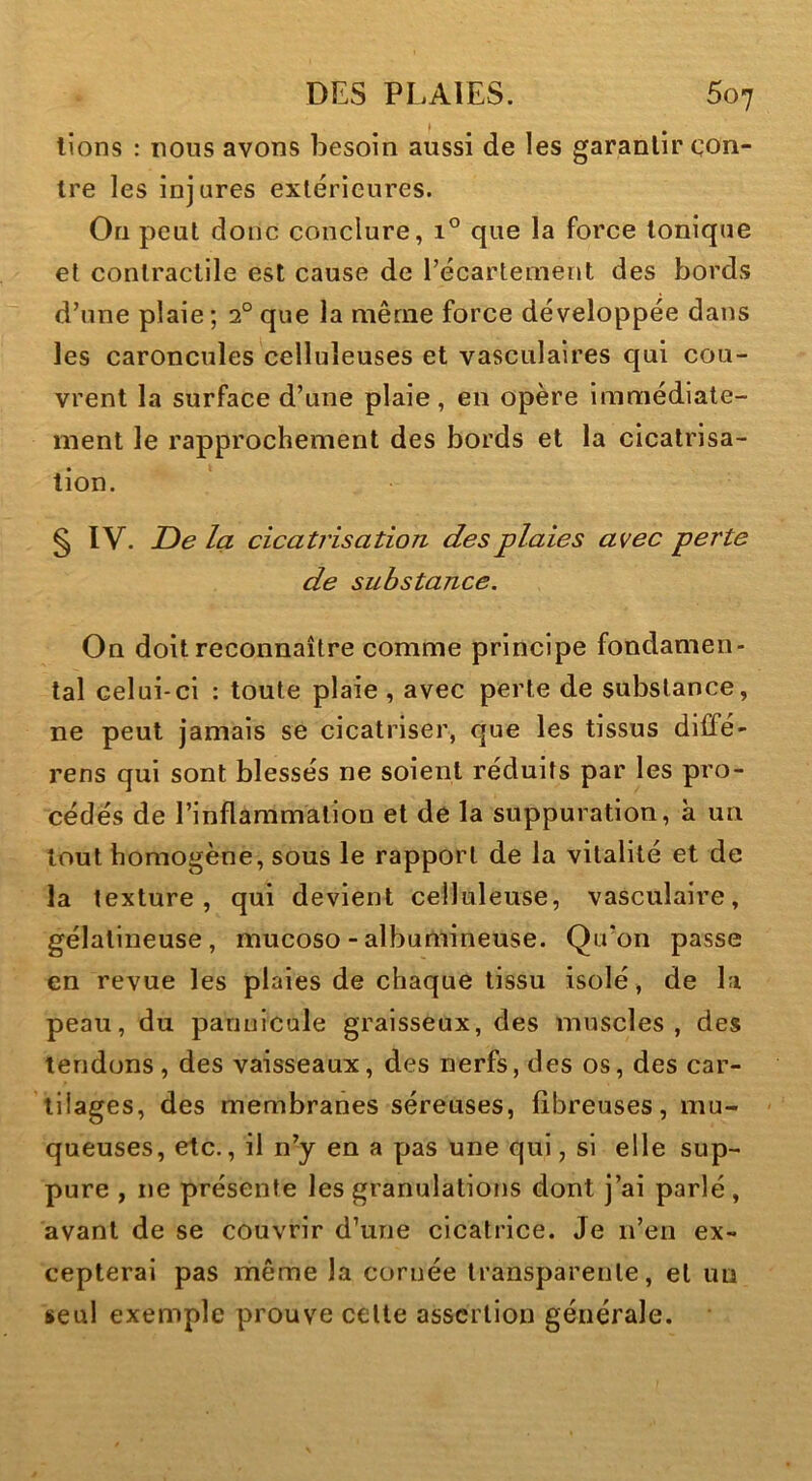 lions : lions avons besoin aussi de les garantir con- tre les injures extérieures. On peut donc conclure, i° que la force tonique et contractile est cause de l’écartement des bords d’une plaie ; 2° que la même force développée dans les caroncules celluleuses et vasculaires qui cou- vrent la surface d’une plaie, en opère immédiate- ment le rapprochement des bords et la cicatrisa- tion. § IV. De la cicatrisation des plaies avec perte de substance. On doit reconnaître comme principe fondamen- tal celui-ci : toute plaie, avec perte de substance, ne peut jamais se cicatriser, que les tissus diffé- rens qui sont blessés ne soient réduits par les pro- cédés de l’inflammation et de la suppuration, à un tout homogène, sous le rapport de la vitalité et de la texture, qui devient celluleuse, vasculaire, gélatineuse, mucoso - albumineuse. Qiron passe en revue les plaies de chaque tissu isolé, de la peau, du pariuicule graisseux, des muscles, des tendons , des vaisseaux, des nerfs, des os, des car- tilages, des membranes séreuses, fibreuses, mu- queuses, etc., il n’y en a pas une qui, si elle sup- pure , ne présente les granulations dont j’ai parlé, avant de se couvrir d’une cicatrice. Je n’en ex- cepterai pas même la cornée transparente, et un seul exemple prouve cette assertion générale.