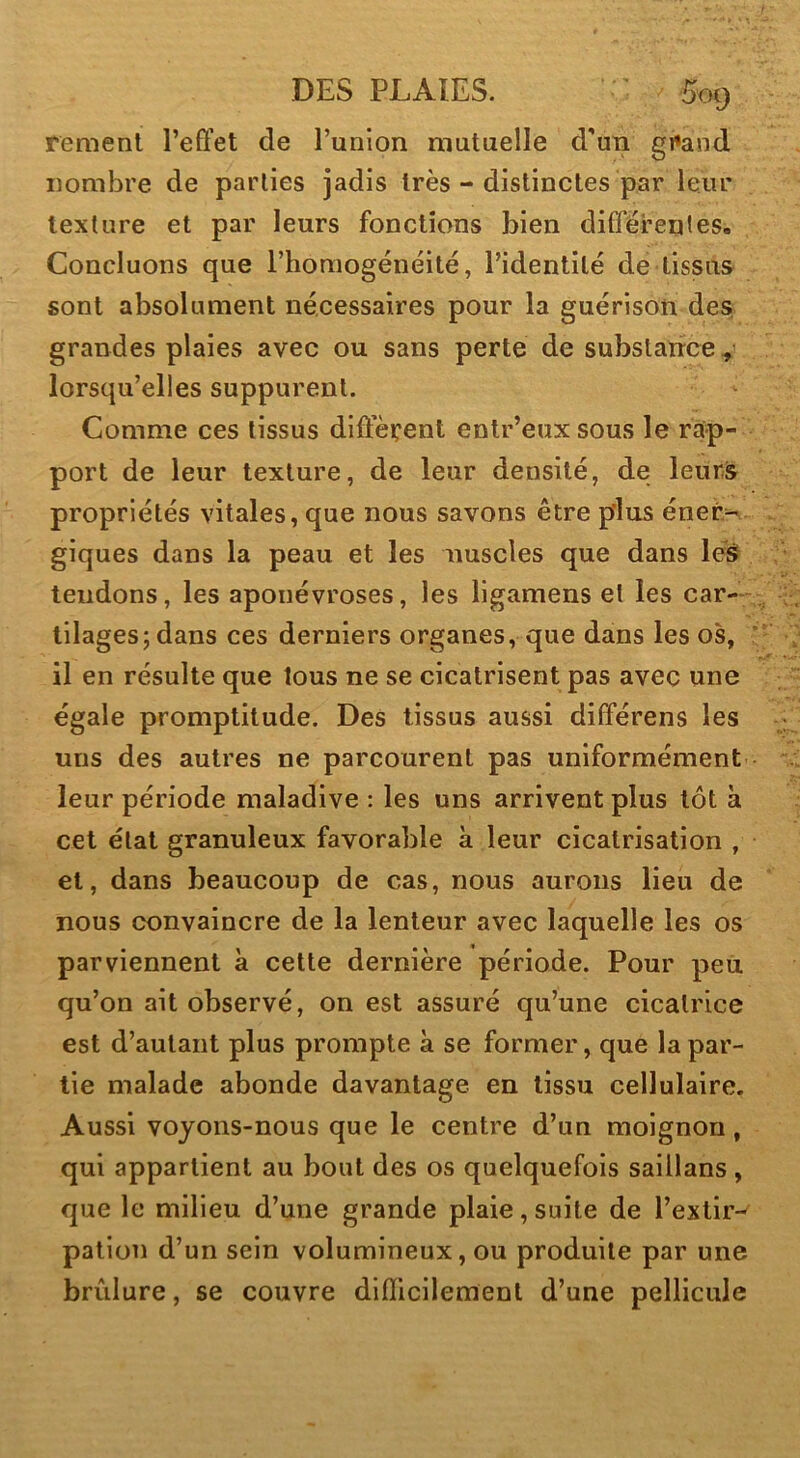 remenl refifet de Punion mutuelle d'un gi»and nombre de parties jadis très - distinctes par leur texture et par leurs fonctions bien différentes. Concluons que rhoniogénéité, Tidentilé de tissus sont absolument nécessaires pour la guérison des grandes plaies avec ou sans perte de substance lorsqu’elles suppurent. Comme ces tissus different enlr’euxsous le rap- port de leur texture, de leur densité, de leur& propriétés vitales, que nous savons être pins éner- giques dans la peau et les nuscles que dans lé^ tendons, les aponévroses, les ligamens et les car- tilages; dans ces derniers organes, que dans les os, il en résulte que tous ne se cicatrisent pas avec une égale promptitude. Des tissus aussi différens les uns des autres ne parcourent pas uniformément leur période maladive : les uns arrivent plus tôt à cet état granuleux favorable à leur cicatrisation , et, dans beaucoup de cas, nous aurons lieu de nous convaincre de la lenteur avec laquelle les os parviennent à cette dernière période. Pour peii qu’on ait observé, on est assuré qu’une cicatrice est d’autant plus prompte à se former, que la par- tie malade abonde davantage en tissu cellulaire. Aussi voyons-nous que le centre d’un moignon, qui appartient au bout des os quelquefois saillans , que le milieu d’une grande plaie,suite de l’extir- pation d’un sein volumineux, ou produite par une brûlure, se couvre difficilement d’une pellicule