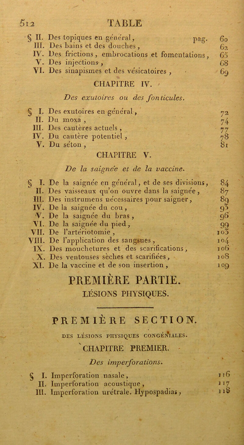 § II. Des topiques en gene'ral, pag III. Des bains et des douclies , IV. Des frictions, embrocations et fomentations V. Des injections , VI. Des sinapismes et des ve'sicatoires , CHAPITRE IV. ' Des exutoires ou des fonticules. § I. Des exutoires en ge'neral, ' II. Du moxa , III. Des cautères actuels, IV. Du cautère potentiel, V. Du se'ton , CHAPITRE V. De la saigne'e et de la vaccine. § I. De la saigne'e en ge'ne'ral, et de ses divisions II. Des vaisseaux qu’on ouvre dans la saigne'e, III. Des instrumens lae'cessaires pour saigner, IV. De la saigne'e du cou, •V. De la saigne'e du bras , VI. De la saigne'e du pied, VII. De l’arte'riotomie , VIII. De l’application des sangsues , IX. Des mouchetures et des scarifications, , X. Des ventouses sèches et scarifie'es, XI. De la vaccine et de son insertion , PREMIÈRE PARTIE. LÉSIONS PHYSIQUES. PREMIÈRE SECTION. DES LÉSIONS PHYSIQUES CONGÉrhALES.  CHAPITRE PREMIER. - Des imperforations. § I. Imperforation nasale, II. Imperforation acoustique , III. Imperforation ure'trale. Hjpospadias,