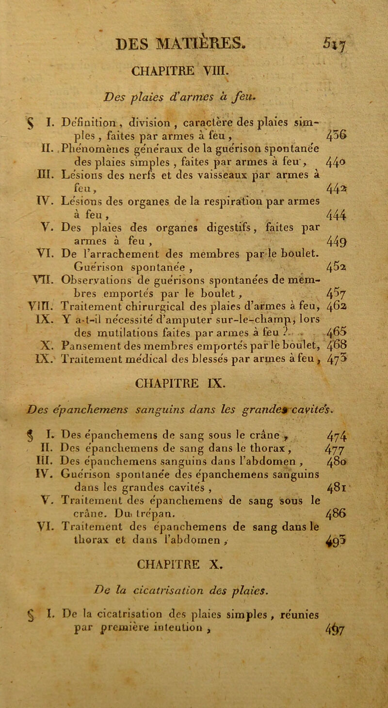 DES MATIÈRES. 5$7 CHAPITRE VIII. Des plaies d'armes à feu. Ç I. Définition , division , caractère des plaies sim- ples , faites par armes à féu, 4^6 II. .Phénomènes generaux de la guérison spontanée des plaies simples , faites par armes à feu , III. Lésions des nerfs et des vaisseaux par armes à feu, 44^^ IV. Lésions des organes de la respiration par armes à feu, 444 V. Des plaies des organes digestifs, faites par armes à feu , 449 VI. De l’arrachement des membres par le boulet. Guérison spontanée , 4^^ VTI. Observations de guérisons spontanées de mem- bres emportés par le boulet, 4^7 Vin. Traitement chirurgical des plaies d’armes à feu, IX. Y a-t-il nécessité d’amputer sur-le-champ, lors des mutilations faites par armes à feu .. 4^^ X. Pansement des membres emportés par le boulet, 4^8 IX. Traitement médical des blessés par armes à feu, 4?^ CHAPITRE IX. Des épancliemens sanguins dans les grandes cavite'^s. 5 I. Des épancliemens de sang sous le crâne y 4?4 II. Des épancliemens de sang dans le thorax , 477 III. Des épanchemens sanguins dans l’abdomen , 480 IV. G uérison spontanée des épanchemens sanguins dans les grandes cavités , 4^1 V. Traitement des épanchemens de sang sous le crâne. Dui trépan, 486 VI. Traitement des épanchemens de sang dans le thorax et dans l’abdomen , 495 CHAPITRE X. De la cicatrisation des plaies. £ I. De la cicatrisation des plaies simples , réunies par première intention , 4^7