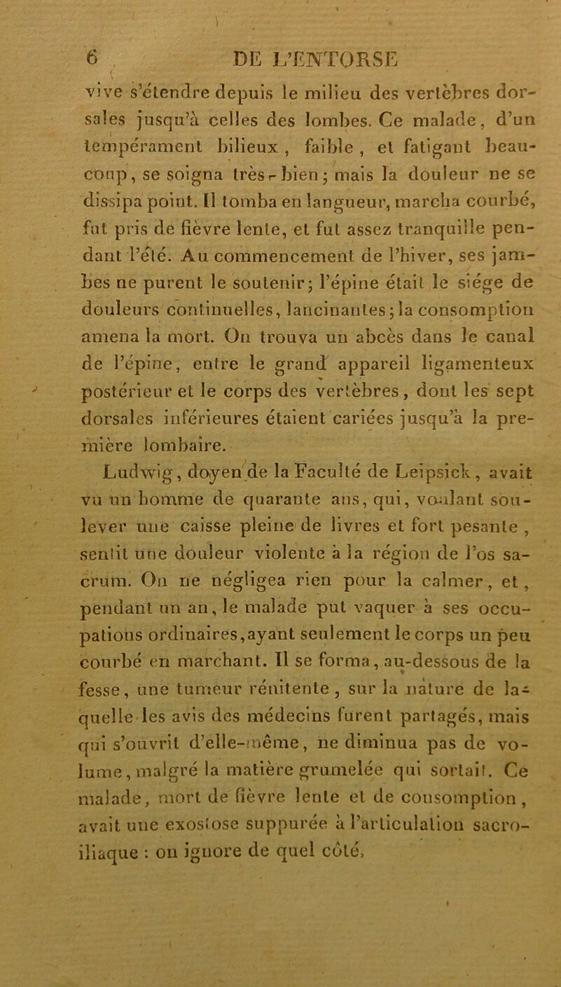 \ . ’ - ,y'-- • • . . ' vive s’étendre depuis le milieu des vertèbres dor- sales jusqu’à celles des lombes. Ce malade, d’un tempérament bilieux , faible , et fatigant beau- coup, se soigna très r bien ; mais la douleur ne se dissipa point. Il tomba en langueur, marcha courbé, fut pris de fièvre lente, et fut assez tranquille pen- dant 'l’été. Au commencement de l’hiver, ses jam- bes ne purent le soutenir; l’épine était le siège de douleurs continuelles, lancinantes ; la consomption amena la mort. On trouva un abcès dans le canal de l’épine, entre le grand appareil ligamenteux postérieur et le corps des vertèbres, dont les sept dorsales inférieures étaient cariées jusqu’à la pre- mière lombaire. Ludwig, doyen de la Faculté de Leipsick, avait vu un homme de quarante ans, qui, voulant sou- lever une caisse pleine de livres et fort pesante , sentit une douleur violente à la région de l’os sa- crum. On ne négligea rien pour la calmer, et, pendant un an, le malade put vaquer à ses occu- pations ordinaires,ayant seulement le corps un peu courbé en marchant. Il se forma, au-dessous de la fesse, une tumeur rénitente , sur la nature de la-^ quelle les avis des médecins furent partagés, mais qui s’ouvrit d’élle-même, ne diminua pas de vo- lume , malgré la matière grumelée qui sortait. Ce malade, mort de fièvre lente et de consomption, avait une exostose suppurée à l’articulation sacro- iliaque : ou ignore de quel côté.