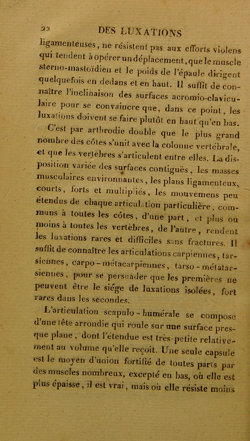 ligamenteuses, ne résistent pas aux efforts violens qui tendent aopérerundéplacement.quelemuscle sterno-mastoïdieu et le poids de l’épaule dirigent quelquefois en dedans et en haut. Il suffit de ron- tia.tre l’inclinaison des surfaces acromio-clavicu- atre pour se convaincre que, dans ce point, les luxations doivent se faire plutôt en haut qu’en bas. Lest par artbrodie double que le plus grand nombre des côtes s’unit avec la colonue vertébrale et que les vertèbres s’articulent entre elles. La dis- position variée des surfaces contiguës , les niasses musculaires environnantes , les plans ligamenteux, courts, forts et multipliés, les muuvemens peu étendus de chaque articulation particulière, com- muns a toutes les côtes, d’une part, et plus ou moins a toutes les vertèbres, de l’autre, rendent les luxations rares et difficiles sans fractures II suffit de connaître les articulations carpiennes, tar- siennes, carpo- métacarpiennes, tarso - métatar- siennes , pour se persuader que les premières ne peuvent être le siège de luxations isolées, fort l’ares dans les secondes. L articulation scapulo-humérale se compose d une lele arrondie qui roule sur une surface pres- que plane , dont l’etendue est très petite relative- ment au volume qu’elle reçoit. Une seule capsule est le moyen d’union fortifié de toutes parts par des muscles nombreux, excepté en bas, où elle est plus épaisse, il est vrai, mais où elle résiste moins