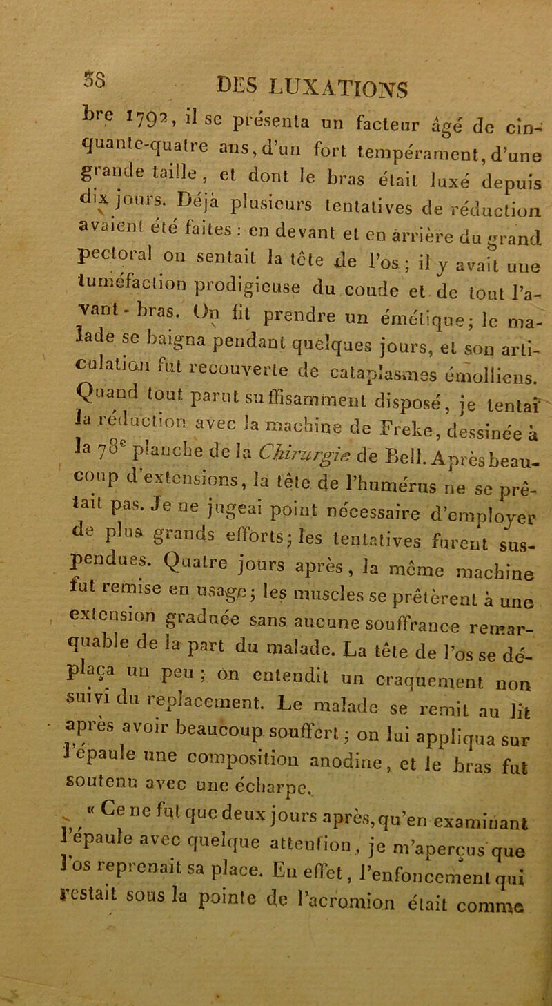 Lre I792, il se présenta un facteur âgé de cin- quante-quatre ans,d’un fort tempérament,d’une grande taille, et dont le bras était luxé depuis dix jours. Déjà plusieurs tentatives de réduction avaient été faites 1 en devant et en arrière du grand pectoral on sentait la tête de l’os ; il y avait une tuméfaction prodigieuse du coude et de tout l’a- vant- bras. On lit prendre un émétique; le ma- lade se baigna pendant quelques jours, et son arti- culation fut recouverte de cataplasmes émollieus. Quand tout parut suflisamment disposé, je tentai' la réduction avec la machine de Frekc, dessinée à la 78e planche de la Chirurgie de Bell. Après beau- coup d’extensions, la tête de l’humérus ne se prê- tait pas. Je ne jugeai point nécessaire d’employer de plus grands efforts; les tentatives furent sus- pendues. Quatre jours après, la même machine lut remise en usage; les muscles se prêtèrent à une extension graduée sans aucune souffrance remar- quable de la part du malade. La tête de l’os se dé- plaça un peu ; on entendit un craquement non suivi du replacement. Le malade se remit au lit • apres avoir beaucoup souffert ; on lui appliqua sur 1 épaulé une composition anodine, et le bras fut soutenu avec une e'charpe. , ■< Ce ne fut que deux jours après,qu’en examinant 1 épaulé avec quelque atteufion, je m’aperçus que l’os reprenait sa place. Eu effet, l’enfoncement qui ïeslait sous la pointe de l’acromion était comme