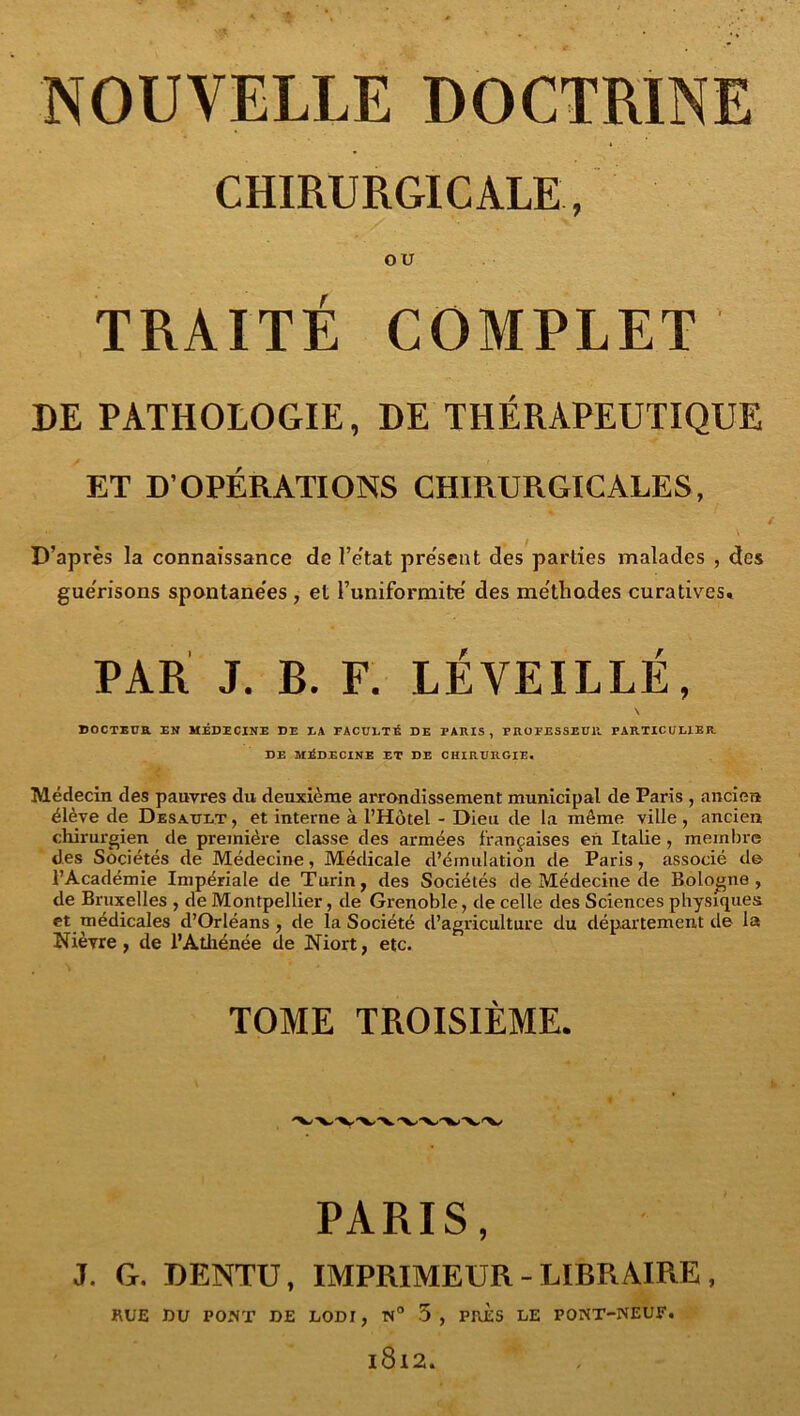 CHIRURGICALE, OU TRAITÉ COMPLET DE PATHOLOGIE, DE THÉRAPEUTIQUE ET D’OPÉRATIONS CHIRURGICALES, / \ D’après la connaissance de l’e'tat pre'sent des parties malades , des gue'risons spontane'es, et l’uniformité' des me'thodes curatives. PAR J. B. F. LÉVEILLÉ, \ DOCTEUR EN MÉDECINE DE EA EACÜETÉ DE PARIS, PROPESSEDll PARTICULIER DE MÉDECINE ET DE CHIRURGIE. Médecin des pauvres du deuxième arrondissement municipal de Paris , ancien élève de Desault , et interne à l’Hôtel - Dieu de la même ville , ancien chirurgien de première classe des armées françaises eh Italie, membre des Sociétés de Médecine, Médicale d’émulation de Paris, associé de l’Académie Impériale de Turin, des Sociétés de Médecine de Bologne, de Bruxelles , de Montpellier, de Grenoble, de celle des Sciences physiques et médicales d’Orléans, de la Société d’agriculture du département de la Nièvre, de l’Atliénée de Niort, etc. TOME TROISIÈME. PARIS, J. G. DENTÜ, IMPRIMEUR - LIBRAIRE, RUE DU PONT DE LODI, N° 3, PRES LE PONT-NEUF. 1812.