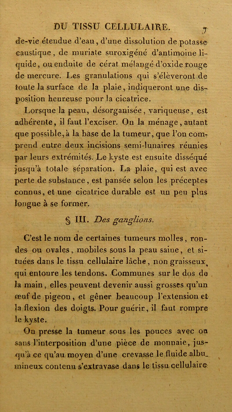 de-vle étendue d’eau, d’une dissolution de potasse caustique, de muriate suroxigéné d’antimoine li- quide, ou enduite de cérat mélangé d’oxide rouge de mercure. Les granulations qui s’élèveront de toute la surface de la plaie, indiqueront une dis-' position heureuse pour la cicatrice. Lorsque la peau, désorganisée, variqueuse, est adhérente, il faut l’exciser. On la ménage, autant que possible,à la bàse de la tumeur, que l’on com-» prend entre deux incisions semi-lunaires réunies par leurs extrémités. Le kyste est ensuite disséqué jusqu’à totale séparation. La plaie, qui est avec perte de substance, est pansée selon les préceptes connus, et une cicatrice durable est un peu plus longue à se former. § III. Des ganglions. \ C’est le nom de certaines tumeurs molles, ron- des ou ovales, mobiles sous la peau saine, et si- tuées dans le tissu cellulaire lâche, non graisseux^ qui entoure les tendons. Communes sur le dos de 1a main, elles peuvent devenir aussi grosses qu’un œuf de pigeon , et gêner beaucoup l’extension et la flexion des doigts. Pour guérir, il faut rompre le kyste. On presse la tumeur sous les pouces avec ou sans l’interposition d’une pièce de monnaie, jus- qu’à ce qu’au moyen d’une crevasse le fluide albn_ mineux contenu s’extravase dans le tissu cellulaire