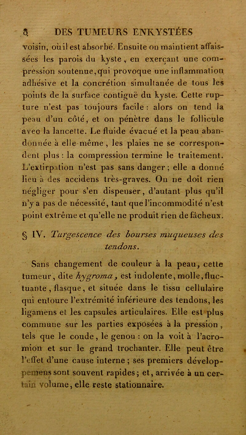 voisin, oiiil est absorbé. Ensuite on maintient affais- sées les parois du kyste , en exerçant une com- pression soutenue,q^ui provoque une inflammation adhésive et la concrétion simultanée de tous les points de la surface contiguë du kyste. Cette rup- ture n’est pas toujours facile : alors on tend la peau d’un côté, et on pénètre dans le follicule avec la lancette. Le fluide évacué et la peau aban- donnée à elle-même, les plaies ne se correspon- dent plus ; la compression termine le traitement. L’extirpation n’est pas sans danger; elle a donné Heu à des accidens très-graves. Ou ne doit rien négliger pour s’en dispenser, d’autant plus qu’il n’y a pas de nécessité, tant que l’incommodité n’est point extrême et qu’elle ne produit rien de fâcheux. § iV. Turgescence des bourses muqueuses des tendons. Sans changement de couleur à la peau, cette tumeur, dite h;ygroma, est indolente,molle,fluc- tuante , flasque, et située dans le tissu cellulaire qui entoure l’extrémité inférieure des tendons, les ligamens et les capsules articulaires. Elle est plus commune sur les parties exposées à la pression, tels que le coude, le genou : on la voit à l’acro- mion et sur le grand trochanter. Elle peut être l’effet d’une cause interne ; ses premiers dévelop- pemenssont souvent rapides; et, arrivée à un cer- tain volume, elle reste stationnaire.