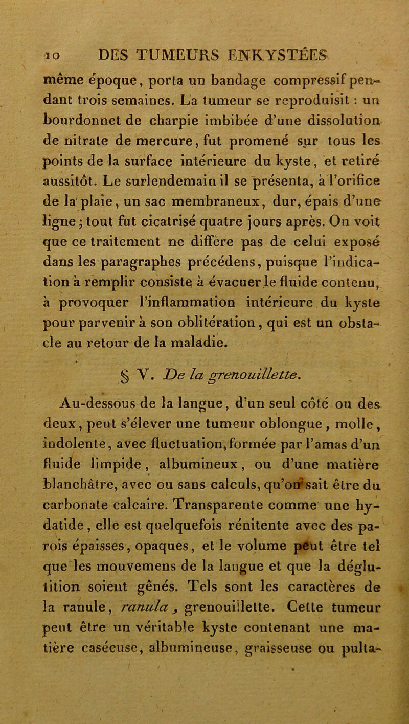 même époque, porta un bandage compressif pen- dant trois semaines. La tumeur se reproduisit ; un bourdonnet de charpie imbibée d’une dissolution de nitrate de mercure, fut promené sur tous les points de la surface intérieure du kyste, et retiré aussitôt. Le surlendemain il se présenta, à l’orifice de la'plaie, un sac membraneux, dur, épais d’une ligne ; tout fut cicatrisé quatre jours après. On voit que ce traitement ne diffère pas de celui expose dans les paragraphes précédées, puisque l’indica- tion à remplir consiste; à évacuer le fluide contenu, à provoquer l’inflammation intérieure du kyste pour parvenir à son oblitération, qui est un obsta- cle au retour de la maladie. § V. De la grenouillette. Au-dessous de la langue, d’un seul côté ou des deux, peut s’élever une tumeur oblongue , molle, indolente, avec fluctuation,formée par l’amas d’un fluide limpide, albumineux, ou d’une matière blanchâtre, avec ou sans calculs, qu’orfsait être du carbonate calcaire. Transparente comme une hy- datide, elle est quelquefois rénitente avec des pa- rois épaisses, opaques, et le volume peut être tel que les mouvemens de la langue et que la déglu- tition soient gênés. Tels sont les caractères de la ranule, ranula, grenouillette. Cette tumeur peut être un véritable kyste contenant une ma- tière caséeuse, albumineuse, graisseuse ou pulla-