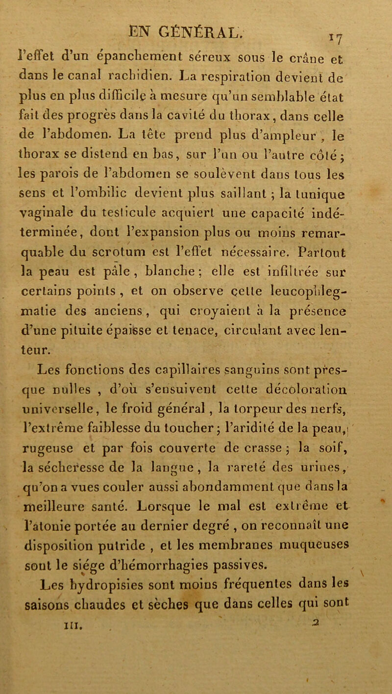 l’efifet d’un épanchement séreux sous le crâne et dans le canal rachidien. La respiration devient de plus en plus difficile à mesure qu’un semblable état fait des progrès dans la cavité du thorax, dans celle de l’abdomen. La tête prend plus d’ampleur , le thorax se distend en bas, sur l’un ou l’autre côté; les parois de l’abdomen se soulèvent dans tous les sens et l’ombilic devient plus saillant ; la tunique vaginale du testicule acquiert une capacité indé- terminée, dont l’expansion plus ou moins remar- quable du scrotum est l’effet nécessaire. Partout la peau est pâle, blanche; elle est infiltrée sur certains points , et on observe çette leucophleg- matie des anciens , qui croyaient h la présence d’une pituite épaisse et tenace, circulant avec len- teur. Les fonctions des capillaires sanguins sont pres- que nulles , d’où s’ensuivent cette décoloration universelle, le froid général, la torpeur des nerfs, l’extrême faiblesse du toucher ; l’aridité de la peau,j rugeuse et par fois couverte de crasse ; la soif, la sécheresse de la langue, la rareté des urines, qu’on a vues couler aussi abondamment que dans la meilleure santé. Lorsque le mal est extrême et l’atonie portée au dernier degré , on reconnaît une disposition putride , et les membranes muqueuses sont le siège d’hémorrhagies passives. Les hydropisies sont moins fréquentes dans les saisons chaudes et sèches que dans celles qui sont 3 III.